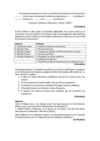 «Τα σημαντικά γεγονότα της ζωής του Χριστού αποτυπώνονται στις δεσποτικές
…………. . Τέτοια είναι η πανηγυρική είσοδος στα Ιεροσόλυμα (………… των Βαΐων), ο
……………. Δείπνος, τα ……………. και η ……………. του Χριστού».
(Κυριακή / Ανάσταση / Μυστικός / εορτές / Πάθη)
(5 Μονάδες)
δ) Να συνδέσετε κάθε ημέρα της Μεγάλης Εβδομάδας στην πρώτη στήλη με το
γεγονός με το οποίο σχετίζεται στη δεύτερη στήλη, αντιστοιχίζοντας κάθε φορά ένα
γράμμα της πρώτης στήλης με έναν αριθμό της δεύτερης στήλης (στη δεύτερη στήλη
δύο επιλογές περισσεύουν).
ΣΤΗΛΗ Α ΣΤΗΛΗ Β
α. Μεγάλη Δευτέρα 1. Πάθη και Σταύρωση του Χριστού
β. Μεγάλη Τρίτη 2. Μυστικός Δείπνος
γ. Μεγάλη Τετάρτη 3. Γυναίκα που άλειψε τα πόδια του Χριστού με μύρο
δ. Μεγάλη Πέμπτη 4. Απιστία του Θωμά
ε. Μεγάλη Παρασκευή 5. Παραβολή των δέκα παρθένων
6. Ανάληψη του Χριστού
7. Πάγκαλος Ιωσήφ και περιστατικό με την άκαρπη συκιά
(5 Μονάδες)
ε) Να χαρακτηρίσετε τις παρακάτω προτάσεις ως σωστές ή λανθασμένες, σύμφωνα
με τη διδασκαλία της Εκκλησίας, γράφοντας δίπλα στον αριθμό κάθε πρότασης τη
λέξη «σωστό» ή «λάθος»:
1. Η χάρη του Αγίου Πνεύματος μεταδίδεται στη ζωή των πιστών μέσω των
εικόνων.
2. Τα τρία πρόσωπα της Αγίας Τριάδος είναι μεταξύ τους ομοούσια.
3. Το γεγονός της Πεντηκοστής γιορτάζεται 50 ημέρες μετά την Ανάληψη.
4. Ο Χριστός ζει μέσα την Εκκλησία «εν Αγίω Πνεύματι».
5. Ο Χριστός στον Μυστικό Δείπνο δίνει υπόσχεση για την αποστολή του
Παρακλήτου.
(5 Μονάδες)
ΘΕΜΑ B1
«Εάν το Πάσχα είναι η πιο λαμπρή γιορτή του Χριστιανισμού, τα Χριστούγεννα
βέβαια, είναι η πιο συγκινητική» (Αλέξανδρος Παπαδιαμάντης).
«…Πολλά δε θέλει ο άνθρωπος, να ‘ν’ ήμερος να ‘ναι άκακος, λίγο φαΐ, λίγο κρασί,
Χριστούγεννα κι Ανάσταση» (Οδυσσέας Ελύτης).
Αφού διαβάσετε τους παραπάνω στίχους να επιχειρηματολογήσετε για τη σημασία
των Χριστουγέννων και του Πάσχα στη ζωή του σύγχρονου ανθρώπου.
(25 Μονάδες)
 