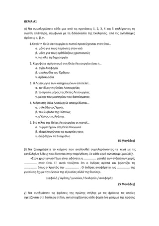 ΘΕΜΑ Α1
α) Να συμπληρώσετε κάθε μια από τις προτάσεις 1, 2, 3, 4 και 5 επιλέγοντας τη
σωστή απάντηση, σύμφωνα με τη διδασκαλία της Εκκλησίας, από τις αντίστοιχες
φράσεις α, β, γ.
1.Κατά τη Θεία Λειτουργία οι πιστοί προσεύχονται στον Θεό…
α. μόνο για τους παρόντες στον ναό
β. μόνο για τους ορθόδοξους χριστιανούς
γ. για όλη τη δημιουργία
2. Κορυφαία ιερή στιγμή στη Θεία Λειτουργία είναι η…
α. αγία Αναφορά
β. ακολουθία του Όρθρου
γ. αρτοκλασία
3. Η Λειτουργία των κατηχουμένων αποτελεί…
α. το τέλος της Θείας Λειτουργίας
β. το πρώτο μέρος της Θείας Λειτουργίας
γ. μέρος του μυστηρίου του Βαπτίσματος
4. Μέσα στη Θεία Λειτουργία απαγγέλλεται…
α. ο Ακάθιστος Ύμνος
β. το Σύμβολο της Πίστεως
γ. ο Ύμνος της Αγάπης
5. Στο τέλος της Θείας Λειτουργίας οι πιστοί…
α. συμμετέχουν στη Θεία Κοινωνία
β. εξομολογούνται τις αμαρτίες τους
γ. διαβάζουν το Ευαγγέλιο
(5 Μονάδες)
β) Να ξαναγράψετε το κείμενο που ακολουθεί συμπληρώνοντας τα κενά με τις
κατάλληλες λέξεις που δίνονται στην παρένθεση. Σε κάθε κενό αντιστοιχεί μια λέξη.
«Στον χριστιανικό Γάμο είναι αδύνατη η …………….. μεταξύ των ανθρώπων χωρίς
…………….. στον Θεό. Γι’ αυτό τονίζεται ότι ο άνδρας αγαπά και φροντίζει τη
…………….. όπως ο Χριστός την ……………... . Ο άνδρας αναφέρεται ως …………….. της
γυναίκας όχι με την έννοια της εξουσίας αλλά της θυσίας».
(κεφαλή / αγάπη / γυναίκα / Εκκλησία / αναφορά)
(5 Μονάδες)
γ) Να συνδυάσετε τις φράσεις της πρώτης στήλης με τις φράσεις τις οποίες
σχετίζονται στη δεύτερη στήλη, αντιστοιχίζοντας κάθε φορά ένα γράμμα της πρώτης
 