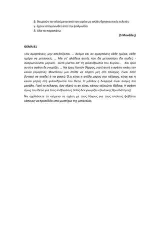 β. θεωρούν τα τελούμενα από τον ιερέα ως απλές θρησκευτικές τελετές
γ. έχουν απομονωθεί από την ψαλμωδία
δ. όλα τα παραπάνω
(5 Μονάδες)
ΘΕΜΑ Β1
«Αν αμαρτάνεις, μην απελπίζεσαι. … Ακόμα και αν αμαρτάνεις κάθε ημέρα, κάθε
ημέρα να μετανοείς. … Μα στ' αλήθεια αυτός που θα μετανοήσει θα σωθεί; -
αναρωτιούνται μερικοί. Αυτό γίνεται απ' τη φιλανθρωπία του Κυρίου… Και όριο
αυτή η αγάπη δε γνωρίζει. … Να έχεις λοιπόν θάρρος, γιατί αυτή η αγάπη νικάει την
κακία (αμαρτία). Φαντάσου μια σπίθα να πέφτει μες στο πέλαγος. Είναι ποτέ
δυνατό να σταθεί ή να φανεί; Ό,τι είναι η σπίθα μπρος στο πέλαγος, είναι και η
κακία μπρος στη φιλανθρωπία του Θεού. Ή μάλλον η διαφορά είναι ακόμη πιο
μεγάλη. Γιατί το πέλαγος, όσο πλατύ κι αν είναι, κάπου τελειώνει βέβαια. H αγάπη
όμως του Θεού για τούς ανθρώπους τέλος δεν γνωρίζει» (Ιωάννης Χρυσόστομος).
Να σχολιάσετε το κείμενο σε σχέση με τους λόγους για τους οποίους φοβάται
κάποιος να προσέλθει στο μυστήριο της μετανοίας.
 