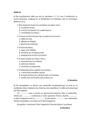 ΘΕΜΑ Α1
α) Να συμπληρώσετε κάθε μια από τις προτάσεις 1, 2, 3, 4 και 5 επιλέγοντας τη
σωστή απάντηση, σύμφωνα με τη διδασκαλία της Εκκλησίας, από τις αντίστοιχες
φράσεις α, β, γ.
1. Μια σημαντική στιγμή του μυστηρίου του γάμου είναι…
α. το γαμήλιο γεύμα
β. η ένωση των χεριών των νυμφευόμενων
γ. η ανταλλαγή των δώρων
2. Η ένωση των δύο συζύγων έχει ως πρότυπο την ένωση…
α. Αδάμ και Εύας
β. Αβραάμ και Σάρρας
γ. Χριστού και Εκκλησίας
3. Ο πολιτικός γάμος…
α. ισχύει στην Ελλάδα
β. ταυτίζεται με τον θρησκευτικό
γ. απαγορεύεται σε όλη την Ευρώπη
4. Ο κύριος σκοπός του Γάμου είναι η…
α. κοινωνία ζωής των συζύγων
β. απόκτηση παιδιών
γ. συνένωση της περιουσίας
5. Ο άνδρας θεωρείται κεφαλή της γυναίκας…
α. επειδή δημιουργήθηκε πρώτος
β. θυσιαστικά όπως και ο Χριστός προς την Εκκλησία
γ. επειδή είναι πιο δυνατός από τη φύση του
(5 Μονάδες)
β) Να ξαναγράψετε το κείμενο που ακολουθεί συμπληρώνοντας τα κενά με τις
κατάλληλες λέξεις ή φράσεις που δίνονται στην παρένθεση. Σε κάθε κενό αντιστοιχεί
μια λέξη ή φράση.
«Η ………………. είναι το κέντρο της χριστιανικής λατρείας. Όλες οι ακολουθίες,
τελετές και ………………. συνδέονται μ’ αυτήν οργανικά. Ο ίδιος ο Χριστός ……………….
τη Θεία Ευχαριστία κατά το ………………. . Τα τρία πρώτα ………………. και ο Απόστολος
Παύλος περιγράφουν την πρώτη αυτή Θεία Ευχαριστία.
(Ευαγγέλια / συνέστησε / Θεία Ευχαριστία / Μυστικό Δείπνο / μυστήρια)
(5 Μονάδες)
 