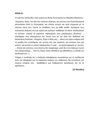 ΘΕΜΑ Β1
Η ευχή που ακολουθεί, είναι τμήμα της Θείας Λειτουργίας του Μεγάλου Βασιλείου:
«Θυμήσου, Κύριε, τον λαό που στέκεται ολόγυρα, και εκείνους πού δικαιολογημένα
απουσίασαν (από τη Λειτουργία), και ελέησε αυτούς και εμάς σύμφωνα με το
πλούσιο έλεος Σου. Γέμισε τις αποθήκες τους με κάθε αγαθό· διατήρησε τους
συζυγικούς δεσμούς τους με ειρήνη και ομόνοια· ανάθρεψε τα νήπια· παιδαγώγησε
τη νεότητα· στήριξε τα γηρατειά· παρηγόρησε τους μικρόψυχους (δειλούς)· …
επανάφερε τους πλανημένους και ένωσέ τους με την Αγία Σου Καθολική και
Αποστολική Εκκλησία… Θυμήσου, Κύριε ο Θεός μας, … όλους που έχουν ανάγκη από
τη μεγάλη Σου ευσπλαχνία· και αυτούς που μας αγαπούν, και εκείνους που μας
μισούν, και αυτούς οι οποίοι παράγγειλαν σ' εμάς … να προσευχόμαστε γι' αυτούς.
… Επίσης και εκείνους, τους οποίους δεν αναφέραμε, γιατί δεν τους ξέρουμε ή γιατί
τους λησμονήσαμε… . Γιατί Συ, Κύριε, είσαι η βοήθεια των αβοήθητων, η ελπίδα των
απελπισμένων…».
Υπάρχει η αντίληψη ότι η Εκκλησία ενδιαφέρεται περισσότερο για τη «μέλλουσα
ζωή» και αδιαφορεί για τις παρούσες ανάγκες του ανθρώπου. Να εντοπίσετε στο
κείμενο στοιχεία που προβάλλουν μια διαφορετική προσέγγιση και να τα
σχολιάσετε.
(25 Μονάδες)
 