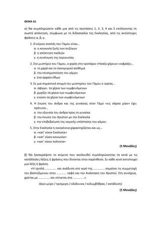 ΘΕΜΑ Α1
α) Να συμπληρώσετε κάθε μια από τις προτάσεις 1, 2, 3, 4 και 5 επιλέγοντας τη
σωστή απάντηση, σύμφωνα με τη διδασκαλία της Εκκλησίας, από τις αντίστοιχες
φράσεις α, β, γ.
1. Ο κύριος σκοπός του Γάμου είναι…
α. η κοινωνία ζωής των συζύγων
β. η απόκτηση παιδιών
γ. η συνένωση της περιουσίας
2. Στο μυστήριο του Γάμου, ο χορός στο τροπάριο «Ησαΐα χόρευε» εκφράζει…
α. τη χαρά και το πανηγυρικό αίσθημα
β. την επισημοποίηση του γάμου
γ. ένα αρχαίο έθιμο
3. Σε μια σημαντική στιγμή του μυστηρίου του Γάμου ο ιερέας…
α. σφίγγει τα χέρια των νυμφευόμενων
β. χωρίζει τα χέρια των νυμφευόμενων
γ. ενώνει τα χέρια των νυμφευόμενων
4. Η ένωση του άνδρα και της γυναίκας στον Γάμο «εις σάρκα μίαν» έχει
πρότυπο…
α. την εξουσία του άνδρα προς τη γυναίκα
β. την ένωση του Χριστού με την Εκκλησία
γ. την επιβεβαίωση της νομικής υπόστασης του γάμου
5. Στην Εκκλησία η οικογένεια χαρακτηρίζεται και ως…
α. «κατ’ οίκον Εκκλησία»
β. «κατ’ οίκον κοινωνία»
γ. «κατ’ οίκον πολιτεία»
(5 Μονάδες)
β) Να ξαναγράψετε το κείμενο που ακολουθεί συμπληρώνοντας τα κενά με τις
κατάλληλες λέξεις ή φράσεις που δίνονται στην παρένθεση. Σε κάθε κενό αντιστοιχεί
μια λέξη ή φράση.
«Η τριπλή …………… και ανάδυση στο νερό της …………… σημαίνει τη συμμετοχή
του βαπτιζόμενου στην …………. ταφή και την Ανάσταση του Χριστού. Στη συνέχεια,
χρίεται με …………… και ντύνεται στα ……………».
(άγιο μύρο / τριήμερη / ολόλευκα / κολυμβήθρας / κατάδυση)
(5 Μονάδες)
 