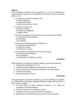 ΘΕΜΑ Α1
α) Να συμπληρώσετε κάθε μια από τις προτάσεις 1, 2, 3, 4 και 5, επιλέγοντας τη
σωστή απάντηση, σύμφωνα με τη διδασκαλία της Εκκλησίας, από τις αντίστοιχες
φράσεις α, β, γ.
1. Η συμμετοχή των λαϊκών στη λατρεία είναι…
α. τυπική υποχρέωση
β. προαιρετικό καθήκον
γ. ανάγκη για κοινωνία με τον Θεό
2. Η λατρεία του Θεού είναι…
α. θρησκευτικό έθιμο
β. συνέχιση μιας παράδοσης
γ. έκφραση πίστης
3. Οι λαϊκοί συμμετέχουν στη λατρεία με τη «γενική ιεροσύνη» που έλαβαν…
α. στην πρώτη τους Θεία Κοινωνία
β. με Βάπτισμα
γ. με το Χρίσμα
4. Η λατρεία της Εκκλησίας συνδέει τον άνθρωπο με…
α. τον Θεό και τον συνάνθρωπο
β. τον Θεό και τη φύση
γ. τον Θεό και τους αγίους
5. Στις Ακολουθίες της Εκκλησίας τίποτα δεν τελείται χωρίς…
α. την παρουσία του Επισκόπου
β. τους ιεροψάλτες
γ. την παρουσία και συμβολή των πιστών
(5 Μονάδες)
β) Να ιεραρχήσετε τους βασικούς σταθμούς εξέλιξης της χριστιανικής λατρείας:
1. Εποχή ακμής και άνθησης (4ος
-7ος
αι.).
2. Περίοδος δουλείας (αραβοκρατία, λατινοκρατία, τουρκοκρατία).
3. Από την ανεξαρτησία του ελληνικού κράτους (19ος
αι.) μέχρι σήμερα.
4. Περίοδος Εικονομαχίας.
5. Αποστολική εποχή( 33-70 μ.Χ.).
(5 Μονάδες)
γ) Να χαρακτηρίσετε τις παρακάτω προτάσεις ως σωστές ή λανθασμένες, σύμφωνα
με τη διδασκαλία της Εκκλησίας, γράφοντας δίπλα στον αριθμό κάθε πρότασης τη
λέξη «σωστό» ή «λάθος»:
1. Η δεύτερη φάση της θείας οικονομίας ταυτίζεται με την εποχή των
πατριαρχών της Παλαιάς Διαθήκης.
2. Ο Θεός είναι απών από την ανθρώπινη ιστορία.
3. Το σχέδιο της θείας οικονομίας εξελίσσεται σε έξι φάσεις.
4. Κάθε Κυριακή η Εκκλησία θυμάται και τιμά τη Γέννηση του Χριστού.
 