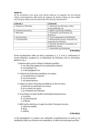 ΘΕΜΑ Α1
α) Να συνδυάσετε τους όρους στην πρώτη στήλη με τη σημασία της στη δεύτερη
στήλη, αντιστοιχίζοντας κάθε φορά ένα γράμμα της πρώτης στήλης με έναν αριθμό
της δεύτερης στήλης (στη δεύτερη στήλη δύο επιλογές περισσεύουν).
ΣΤΗΛΗ Α ΣΤΗΛΗ Β
α. Ρωμανός ο Μελωδός 1. Επωνυμία της Παναγίας, τύπος
εικονογράφησής της
β. Δεκαπενταύγουστος 2. Βιβλίο της Καινής Διαθήκης
γ. Θεοτοκία 3. Εορτασμός της Κοίμησης της
Θεοτόκου
δ. Ευαγγελισμός 4. Ύμνοι αφιερωμένοι στη Θεοτόκο
ε. Γλυκοφιλούσα 5. Θεομητορική γιορτή, αναγγελία της
σάρκωσης του Χριστού
6. Ποιητής, θεωρείται συγγραφέας του
Ακάθιστου Ύμνου
7. Ακολουθία της Εκκλησίας
(5 Μονάδες)
β) Να συμπληρώσετε κάθε μια από τις προτάσεις 1, 2, 3, 4 και 5, επιλέγοντας τη
σωστή απάντηση, σύμφωνα με τη διδασκαλία της Εκκλησίας, από τις αντίστοιχες
φράσεις α, β, γ:
1.Σαράντα μέρες μετά το Πάσχα η Εκκλησία γιορτάζει…
α. την τελευταία εμφάνιση του αναστημένου Χριστού
β. την Ανάληψή Του
γ. τη Μεταμόρφωσή Του
2. Η ίδρυση της Εκκλησίας γιορτάζεται την ημέρα…
α. της Ανάστασης του Χριστού
β. της Πεντηκοστής
γ. των Χριστουγέννων
3. Η χάρη του Αγίου Πνεύματος μεταδίδεται σε όλη την κτίση…
α. μέσα από τις προσευχές των πιστών
β. με τις εορτές των αγίων
γ. με τη λατρεία της Εκκλησίας
4. Το μυστήριο της Αγίας Τριάδος προσεγγίζεται βιωματικά με…
α. τη μελέτη
β. την καλή διαγωγή
γ. τη θέωση
5. Κάθε πιστός καλείται με τη χάρη του Αγίου Πνεύματος να γίνει…
α. καλός και αγαθός
β. άγιος
γ. ημίθεος
(5 Μονάδες)
γ) Να ξαναγράψετε το κείμενο που ακολουθεί συμπληρώνοντας τα κενά με τις
κατάλληλες λέξεις που δίνονται στην παρένθεση. Σε κάθε κενό αντιστοιχεί μια λέξη.
 
