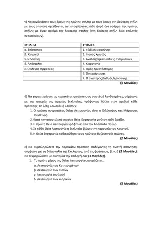 γ) Να συνδυάσετε τους όρους της πρώτης στήλης με τους όρους στη δεύτερη στήλη
με τους οποίους σχετίζονται, αντιστοιχίζοντας κάθε φορά ένα γράμμα της πρώτης
στήλης με έναν αριθμό της δεύτερης στήλης (στη δεύτερη στήλη δύο επιλογές
περισσεύουν).
ΣΤΗΛΗ Α ΣΤΗΛΗ Β
α. Επίσκοπος 1. «Ειδική ιεροσύνη»
β. Κληρικοί 2. Ιησούς Χριστός
γ. Ιεροσύνη 3. Αναδείχθηκαν «αλιείς ανθρώπων»
δ. Απόστολοι 4. Χειροτονία
ε. Ο Μέγας Αρχιερέας 5. Ιερός Χρυστόστομος
6. Όσιομάρτυρας
7. Ο ανώτερος βαθμός Ιεροσύνης
(5 Μονάδες)
δ) Να χαρακτηρίσετε τις παρακάτω προτάσεις ως σωστές ή λανθασμένες, σύμφωνα
με την ιστορία της αρχαίας Εκκλησίας, γράφοντας δίπλα στον αριθμό κάθε
πρότασης τη λέξη «σωστό» ή «λάθος»:
1. Ο πρώτος συγγραφέας Θείας Λειτουργίας είναι ο Φιλόσοφος και Μάρτυρας
Ιουστίνος.
2. Κατά την αποστολική εποχή η Θεία Ευχαριστία γινόταν κάθε βράδυ.
3. H πρώτη Θεία Λειτουργία γράφτηκε από τον Απόστολο Παύλο.
4. Σε κάθε Θεία Λειτουργία η Εκκλησία βιώνει την παρουσία του Χριστού.
5. Η Θεία Ευχαριστία καθιερώθηκε τους πρώτους Βυζαντινούς αιώνες.
(5 Μονάδες)
ε) Να συμπληρώσετε την παρακάτω πρόταση επιλέγοντας τη σωστή απάντηση,
σύμφωνα με τη διδασκαλία της Εκκλησίας, από τις φράσεις α, β, γ, δ (2 Μονάδες).
Να τεκμηριώσετε με συντομία την επιλογή σας (3 Μονάδες).
1. Το πρώτο μέρος της Θείας Λειτουργίας ονομάζεται…
α. Λειτουργία των Κατηχουμένων
β. Λειτουργία των πιστών
γ. Λειτουργία του λαού
δ. Λειτουργία των κληρικών
(5 Μονάδες)
 