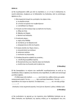 ΘΕΜΑ Α1
α) Να συμπληρώσετε κάθε μια από τις προτάσεις 1, 2, 3, 4 και 5 επιλέγοντας τη
σωστή απάντηση, σύμφωνα με τη διδασκαλία της Εκκλησίας, από τις αντίστοιχες
φράσεις α, β, γ.
1. Μια σημαντική στιγμή του μυστηρίου του γάμου είναι…
α. το γαμήλιο γεύμα
β. η ένωση των χεριών των νυμφευόμενων
γ. η ανταλλαγή των δώρων
2. Η ένωση των δύο συζύγων έχει ως πρότυπο την ένωση…
α. Αδάμ και Εύας
β. Αβραάμ και Σάρρας
γ. Χριστού και Εκκλησίας
3. Ο πολιτικός γάμος…
α. ισχύει στην Ελλάδα
β. ταυτίζεται με τον θρησκευτικό
γ. απαγορεύεται σε όλη την Ευρώπη
4. Ο κύριος σκοπός του Γάμου είναι η…
α. κοινωνία ζωής των συζύγων
β. απόκτηση παιδιών
γ. συνένωση της περιουσίας
5. Ο άνδρας θεωρείται κεφαλή της γυναίκας…
α. επειδή δημιουργήθηκε πρώτος
β. θυσιαστικά όπως και ο Χριστός προς την Εκκλησία
γ. επειδή είναι πιο δυνατός από τη φύση του
(5 Μονάδες)
β) Να ξαναγράψετε το κείμενο που ακολουθεί συμπληρώνοντας τα κενά με τις
κατάλληλες λέξεις ή φράσεις που δίνονται στην παρένθεση. Σε κάθε κενό αντιστοιχεί
μια λέξη ή φράση.
«Το Βάπτισμα ενός παιδιού …………….. για τη ζωή του, καθώς επίσης μια ωραία
οικογενειακή γιορτή. Για την …………….. έχει ευρύτερες διαστάσεις: Ένα νέο …………..
προστίθεται στο σώμα του Χριστού. Ο νεοφώτιστος …………….. και στο εξής μετέχει
……………..».
(Εκκλησία / είναι σημαντικό γεγονός / στη ζωή του Χριστού / μέλος / αλλάζει ζωή)
(5 Μονάδες)
γ) Να συνδυάσετε τα σχετικά με την Ιεροσύνη στην Ορθόδοξη Εκκλησία και σε
άλλες Εκκλησίες και Ομολογίες της πρώτης στήλης με το περιεχόμενό τους στη
 