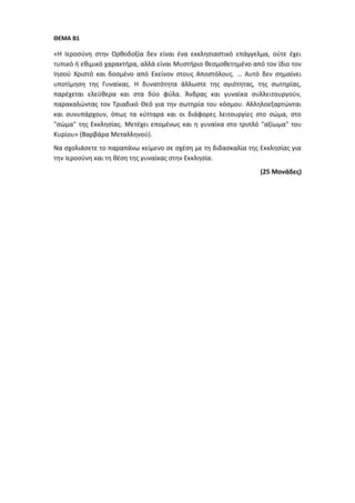 ΘΕΜΑ Β1
«Η Ιεροσύνη στην Ορθοδοξία δεν είναι ένα εκκλησιαστικό επάγγελμα, ούτε έχει
τυπικό ή εθιμικό χαρακτήρα, αλλά είναι Μυστήριο θεσμοθετημένο από τον ίδιο τον
Ιησού Χριστό και δοσμένο από Εκείνον στους Αποστόλους. … Αυτό δεν σημαίνει
υποτίμηση της Γυναίκας. Η δυνατότητα άλλωστε της αγιότητας, της σωτηρίας,
παρέχεται ελεύθερα και στα δύο φύλα. Άνδρας και γυναίκα συλλειτουργούν,
παρακαλώντας τον Τριαδικό Θεό για την σωτηρία του κόσμου. Αλληλοεξαρτώνται
και συνυπάρχουν, όπως τα κύτταρα και οι διάφορες λειτουργίες στο σώμα, στο
"σώμα" της Εκκλησίας. Μετέχει επομένως και η γυναίκα στο τριπλό "αξίωμα" του
Κυρίου» (Βαρβάρα Μεταλληνού).
Να σχολιάσετε το παραπάνω κείμενο σε σχέση με τη διδασκαλία της Εκκλησίας για
την Ιεροσύνη και τη θέση της γυναίκας στην Εκκλησία.
(25 Μονάδες)
 