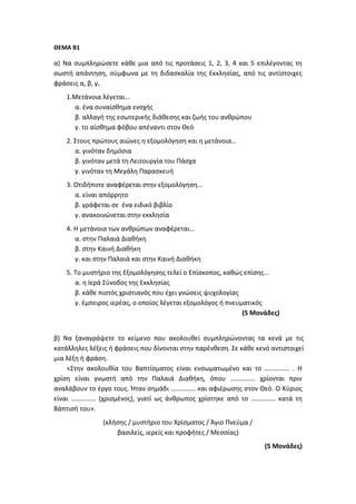ΘΕΜΑ Β1
α) Να συμπληρώσετε κάθε μια από τις προτάσεις 1, 2, 3, 4 και 5 επιλέγοντας τη
σωστή απάντηση, σύμφωνα με τη διδασκαλία της Εκκλησίας, από τις αντίστοιχες
φράσεις α, β, γ.
1.Μετάνοια λέγεται…
α. ένα συναίσθημα ενοχής
β. αλλαγή της εσωτερικής διάθεσης και ζωής του ανθρώπου
γ. το αίσθημα φόβου απέναντι στον Θεό
2. Στους πρώτους αιώνες η εξομολόγηση και η μετάνοια…
α. γινόταν δημόσια
β. γινόταν μετά τη Λειτουργία του Πάσχα
γ. γινόταν τη Μεγάλη Παρασκευή
3. Οτιδήποτε αναφέρεται στην εξομολόγηση…
α. είναι απόρρητο
β. γράφεται σε ένα ειδικό βιβλίο
γ. ανακοινώνεται στην εκκλησία
4. Η μετάνοια των ανθρώπων αναφέρεται…
α. στην Παλαιά Διαθήκη
β. στην Καινή Διαθήκη
γ. και στην Παλαιά και στην Καινή Διαθήκη
5. Το μυστήριο της Εξομολόγησης τελεί ο Επίσκοπος, καθώς επίσης…
α. η Ιερά Σύνοδος της Εκκλησίας
β. κάθε πιστός χριστιανός που έχει γνώσεις ψυχολογίας
γ. έμπειρος ιερέας, ο οποίος λέγεται εξομολόγος ή πνευματικός
(5 Μονάδες)
β) Να ξαναγράψετε το κείμενο που ακολουθεί συμπληρώνοντας τα κενά με τις
κατάλληλες λέξεις ή φράσεις που δίνονται στην παρένθεση. Σε κάθε κενό αντιστοιχεί
μια λέξη ή φράση.
«Στην ακολουθία του Βαπτίσματος είναι ενσωματωμένο και το …………… . Η
χρίση είναι γνωστή από την Παλαιά Διαθήκη, όπου …………… χρίονται πριν
αναλάβουν το έργο τους. Ήταν σημάδι …………… και αφιέρωσης στον Θεό. Ο Κύριος
είναι …………… (χρισμένος), γιατί ως άνθρωπος χρίστηκε από το …………… κατά τη
Βάπτισή του».
(κλήσης / μυστήριο του Χρίσματος / Άγιο Πνεύμα /
βασιλείς, ιερείς και προφήτες / Μεσσίας)
(5 Μονάδες)
 