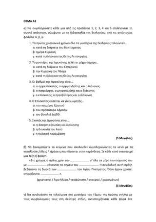 ΘΕΜΑ Α1
α) Να συμπληρώσετε κάθε μια από τις προτάσεις 1, 2, 3, 4 και 5 επιλέγοντας τη
σωστή απάντηση, σύμφωνα με τη διδασκαλία της Εκκλησίας, από τις αντίστοιχες
φράσεις α, β, γ.
1. Τα πρώτα χριστιανικά χρόνια όλα τα μυστήρια της Εκκλησίας τελούνταν…
α. κατά τη διάρκεια του Βαπτίσματος
β. ημέρα Κυριακή
γ. κατά τη διάρκεια της Θείας Λειτουργίας
2. Το μυστήριο της Ιεροσύνης τελείται μέχρι σήμερα…
α. κατά τη διάρκεια του Εσπερινού
β. την Κυριακή του Πάσχα
γ. κατά τη διάρκεια της Θείας Λειτουργίας
3. Οι βαθμοί της Ιεροσύνης είναι…
α. ο αρχιεπίσκοπος, ο αρχιμανδρίτης και ο διάκονος
β. ο πατριάρχης, ο μητροπολίτης και ο διάκονος
γ. ο επίσκοπος, ο πρεσβύτερος και ο διάκονος
4. Ο Επίσκοπος καλείται να γίνει μιμητής…
α. του ποιμένος Χριστού
β. του προπάτορα Αβραάμ
γ. του βασιλιά Δαβίδ
5. Σκοπός της Ιεροσύνης είναι…
α. η άσκηση εξουσίας και διοίκησης
β. η διακονία του λαού
γ. η πολιτική παρέμβαση
(5 Μονάδες)
β) Να ξαναγράψετε το κείμενο που ακολουθεί συμπληρώνοντας τα κενά με τις
κατάλληλες λέξεις ή φράσεις που δίνονται στην παρένθεση. Σε κάθε κενό αντιστοιχεί
μια λέξη ή φράση.
«Στο χρίσμα, ο ιερέας χρίει τον …………………….. σ’ όλα τα μέρη του σώματός του
με …………………….. κάνοντας το σημείο του ……………………... Η συμβολική αυτή πράξη
βεβαιώνει τη δωρεά των …………………….. του Αγίου Πνεύματος. Όσοι έχουν χριστεί
ονομάζονται ……………………..».
(χριστιανοί / Άγιο Μύρο / νεοφώτιστο / σταυρού / χαρισμάτων)
(5 Μονάδες)
γ) Να συνδυάσετε τα τελούμενα στο μυστήριο του Γάμου της πρώτης στήλης με
τους συμβολισμούς τους στη δεύτερη στήλη, αντιστοιχίζοντας κάθε φορά ένα
 