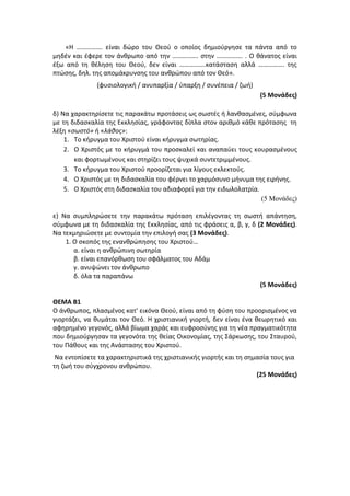«Η ……………. είναι δώρο του Θεού ο οποίος δημιούργησε τα πάντα από το
μηδέν και έφερε τον άνθρωπο από την ……………. στην ……………. . Ο θάνατος είναι
έξω από τη θέληση του Θεού, δεν είναι …………….κατάσταση αλλά ……………. της
πτώσης, δηλ. της απομάκρυνσης του ανθρώπου από τον Θεό».
(φυσιολογική / ανυπαρξία / ύπαρξη / συνέπεια / ζωή)
(5 Μονάδες)
δ) Να χαρακτηρίσετε τις παρακάτω προτάσεις ως σωστές ή λανθασμένες, σύμφωνα
με τη διδασκαλία της Εκκλησίας, γράφοντας δίπλα στον αριθμό κάθε πρότασης τη
λέξη «σωστό» ή «λάθος»:
1. Το κήρυγμα του Χριστού είναι κήρυγμα σωτηρίας.
2. Ο Χριστός με το κήρυγμά του προσκαλεί και αναπαύει τους κουρασμένους
και φορτωμένους και στηρίζει τους ψυχικά συντετριμμένους.
3. Το κήρυγμα του Χριστού προορίζεται για λίγους εκλεκτούς.
4. Ο Χριστός με τη διδασκαλία του φέρνει το χαρμόσυνο μήνυμα της ειρήνης.
5. Ο Χριστός στη διδασκαλία του αδιαφορεί για την ειδωλολατρία.
(5 Μονάδες)
ε) Να συμπληρώσετε την παρακάτω πρόταση επιλέγοντας τη σωστή απάντηση,
σύμφωνα με τη διδασκαλία της Εκκλησίας, από τις φράσεις α, β, γ, δ (2 Μονάδες).
Να τεκμηριώσετε με συντομία την επιλογή σας (3 Μονάδες).
1. Ο σκοπός της ενανθρώπησης του Χριστού…
α. είναι η ανθρώπινη σωτηρία
β. είναι επανόρθωση του σφάλματος του Αδάμ
γ. ανυψώνει τον άνθρωπο
δ. όλα τα παραπάνω
(5 Μονάδες)
ΘΕΜΑ Β1
Ο άνθρωπος, πλασμένος κατ' εικόνα Θεού, είναι από τη φύση του προορισμένος να
γιορτάζει, να θυμάται τον Θεό. Η χριστιανική γιορτή, δεν είναι ένα θεωρητικό και
αφηρημένο γεγονός, αλλά βίωμα χαράς και ευφροσύνης για τη νέα πραγματικότητα
που δημιούργησαν τα γεγονότα της θείας Οικονομίας, της Σάρκωσης, του Σταυρού,
του Πάθους και της Ανάστασης του Χριστού.
Να εντοπίσετε τα χαρακτηριστικά της χριστιανικής γιορτής και τη σημασία τους για
τη ζωή του σύγχρονου ανθρώπου.
(25 Μονάδες)
 