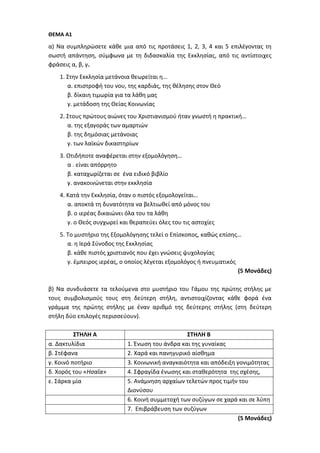 ΘΕΜΑ Α1
α) Να συμπληρώσετε κάθε μια από τις προτάσεις 1, 2, 3, 4 και 5 επιλέγοντας τη
σωστή απάντηση, σύμφωνα με τη διδασκαλία της Εκκλησίας, από τις αντίστοιχες
φράσεις α, β, γ.
1. Στην Εκκλησία μετάνοια θεωρείται η…
α. επιστροφή του νου, της καρδιάς, της θέλησης στον Θεό
β. δίκαιη τιμωρία για τα λάθη μας
γ. μετάδοση της Θείας Κοινωνίας
2. Στους πρώτους αιώνες του Χριστιανισμού ήταν γνωστή η πρακτική…
α. της εξαγοράς των αμαρτιών
β. της δημόσιας μετάνοιας
γ. των λαϊκών δικαστηρίων
3. Οτιδήποτε αναφέρεται στην εξομολόγηση…
α . είναι απόρρητο
β. καταχωρίζεται σε ένα ειδικό βιβλίο
γ. ανακοινώνεται στην εκκλησία
4. Κατά την Εκκλησία, όταν ο πιστός εξομολογείται…
α. αποκτά τη δυνατότητα να βελτιωθεί από μόνος του
β. ο ιερέας δικαιώνει όλα του τα λάθη
γ. ο Θεός συγχωρεί και θεραπεύει όλες του τις αστοχίες
5. Το μυστήριο της Εξομολόγησης τελεί ο Επίσκοπος, καθώς επίσης…
α. η Ιερά Σύνοδος της Εκκλησίας
β. κάθε πιστός χριστιανός που έχει γνώσεις ψυχολογίας
γ. έμπειρος ιερέας, ο οποίος λέγεται εξομολόγος ή πνευματικός
(5 Μονάδες)
β) Να συνδυάσετε τα τελούμενα στο μυστήριο του Γάμου της πρώτης στήλης με
τους συμβολισμούς τους στη δεύτερη στήλη, αντιστοιχίζοντας κάθε φορά ένα
γράμμα της πρώτης στήλης με έναν αριθμό της δεύτερης στήλης (στη δεύτερη
στήλη δύο επιλογές περισσεύουν).
ΣΤΗΛΗ Α ΣΤΗΛΗ Β
α. Δακτυλίδια 1. Ένωση του άνδρα και της γυναίκας
β. Στέφανα 2. Χαρά και πανηγυρικό αίσθημα
γ. Κοινό ποτήριο 3. Κοινωνική αναγκαιότητα και απόδειξη γονιμότητας
δ. Χορός του «Ησαΐα» 4. Σφραγίδα ένωσης και σταθερότητα της σχέσης,
ε. Σάρκα μία 5. Ανάμνηση αρχαίων τελετών προς τιμήν του
Διονύσου
6. Κοινή συμμετοχή των συζύγων σε χαρά και σε λύπη
7. Επιβράβευση των συζύγων
(5 Μονάδες)
 