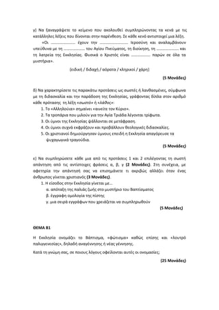 γ) Να ξαναγράψετε το κείμενο που ακολουθεί συμπληρώνοντας τα κενά με τις
κατάλληλες λέξεις που δίνονται στην παρένθεση. Σε κάθε κενό αντιστοιχεί μια λέξη.
«Οι …………………… έχουν την ………………………. Ιεροσύνη και αναλαμβάνουν
υπεύθυνα με τη ………………… του Αγίου Πνεύματος, τη διοίκηση, τη …………………. και
τη λατρεία της Εκκλησίας. Φυσικά ο Χριστός είναι ………………. παρών σε όλα τα
μυστήρια».
(ειδική / διδαχή / αόρατα / κληρικοί / χάρη)
(5 Μονάδες)
δ) Να χαρακτηρίσετε τις παρακάτω προτάσεις ως σωστές ή λανθασμένες, σύμφωνα
με τη διδασκαλία και την παράδοση της Εκκλησίας, γράφοντας δίπλα στον αριθμό
κάθε πρότασης τη λέξη «σωστό» ή «λάθος»:
1. Το «Αλληλούια» σημαίνει «αινείτε τον Κύριο».
2. Τα τροπάρια που μιλούν για την Αγία Τριάδα λέγονται τρίφωτα.
3. Οι ύμνοι της Εκκλησίας ψάλλονται σε μετάφραση.
4. Οι ύμνοι συχνά εκφράζουν και προβάλλουν θεολογικές διδασκαλίες.
5. Οι χριστιανοί δημιούργησαν ύμνους επειδή η Εκκλησία απαγόρευσε τα
ψυχαγωγικά τραγούδια.
(5 Μονάδες)
ε) Να συμπληρώσετε κάθε μια από τις προτάσεις 1 και 2 επιλέγοντας τη σωστή
απάντηση από τις αντίστοιχες φράσεις α, β, γ (2 Μονάδες). Στη συνέχεια, με
αφετηρία την απάντησή σας να επισημάνετε τι ακριβώς αλλάζει όταν ένας
άνθρωπος γίνεται χριστιανός (3 Μονάδες).
1. Η είσοδος στην Εκκλησία γίνεται με…
α. απόταξη της παλιάς ζωής στο μυστήριο του Βαπτίσματος
β. έγγραφη ομολογία της πίστης
γ. μια σειρά εγγράφων που χρειάζεται να συμπληρωθούν
(5 Μονάδες)
ΘΕΜΑ Β1
Η Εκκλησία ονομάζει το Βάπτισμα, «φώτισμα» καθώς επίσης και «λουτρό
παλιγγενεσίας», δηλαδή αναγέννησης ή νέας γέννησης.
Κατά τη γνώμη σας, σε ποιους λόγους οφείλονται αυτές οι ονομασίες;
(25 Μονάδες)
 
