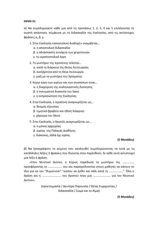 ΘΕΜΑ Α1
α) Να συμπληρώσετε κάθε μια από τις προτάσεις 1, 2, 3, 4 και 5 επιλέγοντας τη
σωστή απάντηση, σύμφωνα με τη διδασκαλία της Εκκλησίας, από τις αντίστοιχες
φράσεις α, β, γ.
1. Στην Εκκλησία «αποστολική διαδοχή» ονομάζεται…
α. η αποστολική διδασκαλία
β. η αδιάσπαστη συνέχεια των χειροτονιών
γ. το ιεραποστολικό έργο
2. Το μυστήριο της Ιεροσύνης τελείται…
α. κατά τη διάρκεια της Θείας Λειτουργίας
β. ανεξάρτητα από τη Θεία Λειτουργία
γ. μαζί με το μυστήριο του Χρίσματος
3. Κύριο έργο των ιερέων και των επισκόπων είναι…
α. η διαχείριση της εκκλησιαστικής διοίκησης
β. η πνευματική διακονία του λαού
γ. η εκπροσώπηση της Εκκλησίας
4. Στην Εκκλησία, η Ιεροσύνη αναγνωρίζεται ως…
α. θεσμός εξουσίας
β. τιμητικό βραβείο και ηθική διάκριση
γ. χάρισμα του Θεού
5. Στην Εκκλησία, ο Χριστός αναγνωρίζεται ως…
α. ο μόνος αρχιερέας
β. ιερέας της Παλαιάς Διαθήκης
γ. διάκονος, αλλά όχι ιερέας
(5 Μονάδες)
β) Να ξαναγράψετε το κείμενο που ακολουθεί συμπληρώνοντας τα κενά με τις
κατάλληλες λέξεις ή φράσεις που δίνονται στην παρένθεση. Σε κάθε κενό αντιστοιχεί
μια λέξη ή φράση.
«Στον Μυστικό Δείπνο, ο Κύριος παρέδωσε το μυστήριο της ……………,
προσφέροντας το ………………. του και παραγγέλνοντας στους μαθητές να κάνουν το
ίδιο για να τον ”θυμούνται” “ώσπου να έρθει και πάλι κατά τη ……………….”. Όλη η
δράση και η …………………….. του Χριστού ήταν μια …………………… για τον Μυστικό
Δείπνο».
(προετοιμασία / Δευτέρα Παρουσία / Θείας Ευχαριστίας /
διδασκαλία / Σώμα και το Αίμα)
(5 Μονάδες)
 
