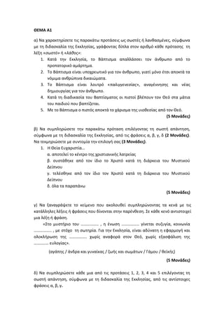 ΘΕΜΑ Α1
α) Να χαρακτηρίσετε τις παρακάτω προτάσεις ως σωστές ή λανθασμένες, σύμφωνα
με τη διδασκαλία της Εκκλησίας, γράφοντας δίπλα στον αριθμό κάθε πρότασης τη
λέξη «σωστό» ή «λάθος»:
1. Κατά την Εκκλησία, το Βάπτισμα απαλλάσσει τον άνθρωπο από το
προπατορικό αμάρτημα.
2. Το Βάπτισμα είναι υποχρεωτικό για τον άνθρωπο, γιατί μόνο έτσι αποκτά τα
νόμιμα ανθρώπινα δικαιώματα.
3. Το Βάπτισμα είναι λουτρό «παλιγγενεσίας», αναγέννησης και νέας
δημιουργίας για τον άνθρωπο.
4. Κατά τη διαδικασία του Βαπτίσματος οι πιστοί βλέπουν τον Θεό στα μάτια
του παιδιού που βαπτίζεται.
5. Με το Βάπτισμα ο πιστός αποκτά το χάρισμα της υιοθεσίας από τον Θεό.
(5 Μονάδες)
β) Να συμπληρώσετε την παρακάτω πρόταση επιλέγοντας τη σωστή απάντηση,
σύμφωνα με τη διδασκαλία της Εκκλησίας, από τις φράσεις α, β, γ, δ (2 Μονάδες).
Να τεκμηριώσετε με συντομία την επιλογή σας (3 Μονάδες).
1. Η Θεία Ευχαριστία…
α. αποτελεί το κέντρο της χριστιανικής λατρείας
β. συστάθηκε από τον ίδιο το Χριστό κατά τη διάρκεια του Μυστικού
Δείπνου
γ. τελέσθηκε από τον ίδιο τον Χριστό κατά τη διάρκεια του Μυστικού
Δείπνου
δ. όλα τα παραπάνω
(5 Μονάδες)
γ) Να ξαναγράψετε το κείμενο που ακολουθεί συμπληρώνοντας τα κενά με τις
κατάλληλες λέξεις ή φράσεις που δίνονται στην παρένθεση. Σε κάθε κενό αντιστοιχεί
μια λέξη ή φράση.
«Στο μυστήριο του …………….. , η ένωση …………….. γίνεται συζυγία, κοινωνία
…………….. , με στόχο τη σωτηρία. Για την Εκκλησία, είναι αδύνατη η εφαρμογή και
ολοκλήρωση της …………….. χωρίς αναφορά στον Θεό, χωρίς εξασφάλιση της
……..…… ευλογίας».
(αγάπης / άνδρα και γυναίκας / ζωής και σωμάτων / Γάμου / θεϊκής)
(5 Μονάδες)
δ) Να συμπληρώσετε κάθε μια από τις προτάσεις 1, 2, 3, 4 και 5 επιλέγοντας τη
σωστή απάντηση, σύμφωνα με τη διδασκαλία της Εκκλησίας, από τις αντίστοιχες
φράσεις α, β, γ.
 