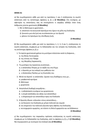 ΘΕΜΑ Α1
α) Να συμπληρώσετε κάθε μια από τις προτάσεις 1 και 2 επιλέγοντας τη σωστή
απάντηση από τις αντίστοιχες φράσεις α, β, γ (2 Μονάδες). Στη συνέχεια, με
αφετηρία τις απαντήσεις σας να επισημάνετε τι ακριβώς αλλάζει όταν ένας
άνθρωπος γίνεται χριστιανός (3 Μονάδες).
1. Με το Βάπτισμα οι χριστιανοί…
α. αποκτούν τα κοινωνικά προνόμια που έχουν τα μέλη της Εκκλησίας
β. ξεκινούν μια νέα ζωή και συντάσσονται με τον Χριστό
γ. χάνουν τα προνόμια της ελεύθερης ζωής
(5 Μονάδες)
β) Να συμπληρώσετε κάθε μια από τις προτάσεις 1, 2, 3, 4 και 5, επιλέγοντας τη
σωστή απάντηση, σύμφωνα με τη διδασκαλία και την ιστορία της Εκκλησίας, από
τις αντίστοιχες φράσεις α, β, γ:
1. Τα πρώτα χριστιανικά χρόνια τα μυστήρια τελούνταν κατά τη διάρκεια…
α. της Θείας Λειτουργίας
β. της νύκτας του Πάσχα
γ. της Μεγάλης Σαρακοστής
2. Το μυστήριο της Ιεροσύνης συνέστησε…
α. ο απόστολος Πέτρος με το ταξίδι του στη Ρώμη
β. ο Χριστός με την εκλογή των μαθητών του
γ. ο Απόστολος Παύλος με τις Επιστολές του
3. Μετά τον Χριστό οι απόστολοι όρισαν τους διαδόχους τους με…
α. μορφωτικά κριτήρια
β. βάπτισμα
γ. χειροτονία
4. Αποστολική διαδοχή ονομάζεται…
α. η αδιάσπαστη συνέχεια των χειροτονιών
β. η σειρά κατάταξης και αξίας των αποστόλων
γ. η κληρονομιά των αποστόλων προς την Εκκλησία
5. Ο Χριστός έδωσε «εξουσία» στους αποστόλους…
α. να διοικούν την Εκκλησία με μέτρα πολιτικά και νομικά
β. να υπηρετούν την πολιτική εξουσία προς όφελος της Εκκλησίας
γ. να συγχωρούν αμαρτίες, να τελούν τη Θεία Ευχαριστία και να διδάσκουν
(5 Μονάδες)
γ) Να συμπληρώσετε την παρακάτω πρόταση επιλέγοντας τη σωστή απάντηση,
σύμφωνα με τη διδασκαλία της Εκκλησίας, από τις φράσεις α, β, γ, δ (2 Μονάδες).
Να τεκμηριώσετε με συντομία την επιλογή σας (3 Μονάδες).
 