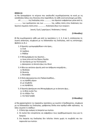 ΘΕΜΑ Α1
α) Να ξαναγράψετε το κείμενο που ακολουθεί συμπληρώνοντας τα κενά με τις
κατάλληλες λέξεις που δίνονται στην παρένθεση. Σε κάθε κενό αντιστοιχεί μια λέξη.
«Η ……………. της Εκκλησίας στην …………… του Χριστού εκφράστηκε μέσα από τη
……………. των ομολογητών και των ……………. της, καθώς πίστη στην Ανάσταση του
Χριστού σημαίνει πίστη στην ……………. Ανάσταση όλων των νεκρών».
(κοινή / ζωή / μαρτύρων / Ανάσταση / πίστη)
(5 Μονάδες)
β) Να συμπληρώσετε κάθε μια από τις προτάσεις 1, 2, 3, 4 και 5, επιλέγοντας τη
σωστή απάντηση, σύμφωνα με τη διδασκαλία της Εκκλησίας, από τις αντίστοιχες
φράσεις α, β, γ:
1. Ο Χριστός «μεταμορφώθηκε» στο όρος…
α. Σινά
β. Ιορδάνη
γ. Θαβώρ
2. Η Μεταμόρφωση του Χριστού…
α. έγινε στην επί του Όρους Ομιλία
β. ταυτίζεται με την Πεντηκοστή
γ. φανερώνει το άκτιστο φως του Θεού
3. Η θέα του ακτίστου φωτός από τον άνθρωπο ονομάζεται…
α. θεοδικία
β. θεοπτία
γ. θεοσοφία
4. Ο Θεός φανερώνεται στη Παλαιά Διαθήκη…
α. ως αγαθός γέρων
β. με σύμβολα
γ. ως προφήτης
5. Ο Χριστός φανέρωσε στη Μεταμόρφωση με το άκτιστο φως…
α. τη θεία ουσία Του
β. τη «δόξα» Του
γ. την Αγία Γραφή
(5 Μονάδες)
γ) Να χαρακτηρίσετε τις παρακάτω προτάσεις ως σωστές ή λανθασμένες, σύμφωνα
με τη διδασκαλία της Εκκλησίας, γράφοντας δίπλα στον αριθμό κάθε πρότασης τη
λέξη «σωστό» ή «λάθος»:
1. Ο Θεός έχει ανάγκη τη λατρεία των πιστών.
2. Οι πιστοί δεν επιτρέπεται να εκφράζουν τους προβληματισμούς τους για τη
λατρεία.
3. Στη λατρεία της Εκκλησίας δεν τελείται τίποτε χωρίς τη συμβολή και την
παρουσία των πιστών.
 