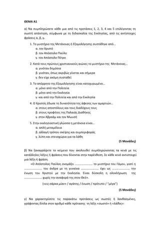 ΘΕΜΑ Α1
α) Να συμπληρώσετε κάθε μια από τις προτάσεις 1, 2, 3, 4 και 5 επιλέγοντας τη
σωστή απάντηση, σύμφωνα με τη διδασκαλία της Εκκλησίας, από τις αντίστοιχες
φράσεις α, β, γ.
1. Το μυστήριο της Μετάνοιας ή Εξομολόγησης συστάθηκε από…
α. τον Χριστό
β. τον Απόστολο Παύλο
γ. τον Απόστολο Πέτρο
2. Κατά τους πρώτους χριστιανικούς αιώνες το μυστήριο της Μετάνοιας…
α. γινόταν δημόσια
β. γινόταν, όπως ακριβώς γίνεται και σήμερα
γ. δεν είχε ακόμη συσταθεί
3. Το απόρρητο της Εξομολόγησης είναι κατοχυρωμένο…
α. μόνο από την Πολιτεία
β. μόνο από την Εκκλησία
γ. και από την Πολιτεία και από την Εκκλησία
4. Ο Χριστός έδωσε τη δυνατότητα της άφεσης των αμαρτιών…
α. στους αποστόλους και τους διαδόχους τους
β. στους προφήτες της Παλαιάς Διαθήκης
γ. στον Αβραάμ και τον Μωυσή
5. Στην εκκλησιαστική γλώσσα η μετάνοια είναι…
α. απλή μεταμέλεια
β. αλλαγή τρόπου σκέψης και συμπεριφοράς
γ. λύπη και στεναχώρια για τα λάθη
(5 Μονάδες)
β) Να ξαναγράψετε το κείμενο που ακολουθεί συμπληρώνοντας τα κενά με τις
κατάλληλες λέξεις ή φράσεις που δίνονται στην παρένθεση. Σε κάθε κενό αντιστοιχεί
μια λέξη ή φράση.
«Ο Απόστολος Παύλος ονομάζει …………………… το μυστήριο του Γάμου, γιατί η
…………………… του άνδρα με τη γυναίκα …………………… έχει ως …………………… την
ένωση του Χριστού με την Εκκλησία. Είναι δύσκολη η ολοκλήρωση της
…………………… χωρίς την αναφορά της στον Θεό».
(«εις σάρκα μίαν» / αγάπης / ένωση / πρότυπο / “μέγα”)
(5 Μονάδες)
γ) Να χαρακτηρίσετε τις παρακάτω προτάσεις ως σωστές ή λανθασμένες,
γράφοντας δίπλα στον αριθμό κάθε πρότασης τη λέξη «σωστό» ή «λάθος»:
 