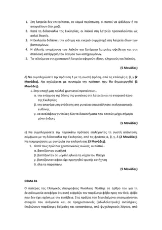 1. Στη λατρεία δεν επιτρέπεται, σε καμιά περίπτωση, οι πιστοί να ψάλλουν ή να
απαγγέλουν όλοι μαζί.
2. Κατά τη διδασκαλία της Εκκλησίας, οι λαϊκοί στη λατρεία προσκαλούνται ως
απλοί θεατές.
3. Η Εκκλησία διδάσκει την ισότιμη και ενεργό συμμετοχή στη λατρεία όλων των
βαπτισμένων.
4. Η ελλιπής ενημέρωση των λαϊκών για ζητήματα λατρείας οφείλεται και στη
σταδιακή κατάργηση του θεσμού των κατηχουμένων.
5. Τα τελούμενα στη χριστιανική λατρεία αφορούν εξίσου κληρικούς και λαϊκούς.
(5 Μονάδες)
δ) Να συμπληρώσετε την πρόταση 1 με τη σωστή φράση, από τις επιλογές α, β, γ (2
Μονάδες). Να σχολιάσετε με συντομία την πρόταση που θα δημιουργηθεί (3
Μονάδες).
1. Στην εποχή μας πολλοί χριστιανοί προτείνουν…
α. την ενίσχυση της θέσης της γυναίκας στη λατρεία και το ενοριακό έργο
της Εκκλησίας
β. την απαγόρευση ανάθεσης στη γυναίκα οποιασδήποτε εκκλησιαστικής
ευθύνης
γ. να αναλάβουν γυναίκες όλα τα διακονήματα που ασκούν μέχρι σήμερα
μόνο άνδρες
(5 Μονάδες)
ε) Να συμπληρώσετε την παρακάτω πρόταση επιλέγοντας τη σωστή απάντηση,
σύμφωνα με τη διδασκαλία της Εκκλησίας, από τις φράσεις α, β, γ, δ (2 Μονάδες).
Να τεκμηριώσετε με συντομία την επιλογή σας (3 Μονάδες).
1. Κατά τους πρώτους χριστιανικούς αιώνες, οι πιστοί…
α. βαπτίζονταν ομαδικά
β. βαπτίζονταν σε μεγάλη ηλικία τη νύχτα του Πάσχα
γ. βαπτίζονταν αφού είχε προηγηθεί τριετής κατήχηση
δ. όλα τα παραπάνω
(5 Μονάδες)
ΘΕΜΑ Β1
Ο πατέρας της Ελληνικής Λαογραφίας Νικόλαος Πολίτης σε άρθρο του για τη
δεισιδαιμονία αναφέρει ότι αυτή εκφράζει τον παράλογο φόβο προς τον Θεό, φόβο
που δεν έχει σχέση με την ευσέβεια. Στις πράξεις του δεισιδαίμονα επισημαίνονται
στοιχεία που ανάγονται και σε προχριστιανικές (ειδωλολατρικές) αντιλήψεις.
Επιβιώνουν παράλογες δοξασίες και καταστάσεις, από ψυχολογικούς λόγους, από
 