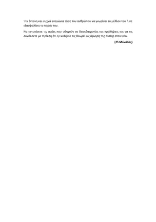 την έντονη και συχνά εναγώνια τάση του ανθρώπου να γνωρίσει το μέλλον του ή να
εξασφαλίσει το παρόν του.
Να εντοπίσετε τις αιτίες που οδηγούν σε δεισιδαιμονίες και προλήψεις και να τις
συνδέσετε με τη θέση ότι η Εκκλησία τις θεωρεί ως άρνηση της πίστης στον Θεό.
(25 Μονάδες)
 