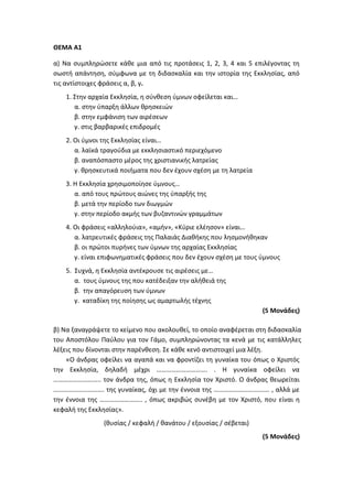 ΘΕΜΑ Α1
α) Να συμπληρώσετε κάθε μια από τις προτάσεις 1, 2, 3, 4 και 5 επιλέγοντας τη
σωστή απάντηση, σύμφωνα με τη διδασκαλία και την ιστορία της Εκκλησίας, από
τις αντίστοιχες φράσεις α, β, γ.
1. Στην αρχαία Εκκλησία, η σύνθεση ύμνων οφείλεται και…
α. στην ύπαρξη άλλων θρησκειών
β. στην εμφάνιση των αιρέσεων
γ. στις βαρβαρικές επιδρομές
2. Οι ύμνοι της Εκκλησίας είναι…
α. λαϊκά τραγούδια με εκκλησιαστικό περιεχόμενο
β. αναπόσπαστο μέρος της χριστιανικής λατρείας
γ. θρησκευτικά ποιήματα που δεν έχουν σχέση με τη λατρεία
3. Η Εκκλησία χρησιμοποίησε ύμνους…
α. από τους πρώτους αιώνες της ύπαρξής της
β. μετά την περίοδο των διωγμών
γ. στην περίοδο ακμής των βυζαντινών γραμμάτων
4. Οι φράσεις «αλληλούια», «αμήν», «Κύριε ελέησον» είναι…
α. λατρευτικές φράσεις της Παλαιάς Διαθήκης που λησμονήθηκαν
β. οι πρώτοι πυρήνες των ύμνων της αρχαίας Εκκλησίας
γ. είναι επιφωνηματικές φράσεις που δεν έχουν σχέση με τους ύμνους
5. Συχνά, η Εκκλησία αντέκρουσε τις αιρέσεις με…
α. τους ύμνους της που κατέδειξαν την αλήθειά της
β. την απαγόρευση των ύμνων
γ. καταδίκη της ποίησης ως αμαρτωλής τέχνης
(5 Μονάδες)
β) Να ξαναγράψετε το κείμενο που ακολουθεί, το οποίο αναφέρεται στη διδασκαλία
του Αποστόλου Παύλου για τον Γάμο, συμπληρώνοντας τα κενά με τις κατάλληλες
λέξεις που δίνονται στην παρένθεση. Σε κάθε κενό αντιστοιχεί μια λέξη.
«Ο άνδρας οφείλει να αγαπά και να φροντίζει τη γυναίκα του όπως ο Χριστός
την Εκκλησία, δηλαδή μέχρι …………………………. . Η γυναίκα οφείλει να
……………………….. τον άνδρα της, όπως η Εκκλησία τον Χριστό. Ο άνδρας θεωρείται
…………………………. της γυναίκας, όχι με την έννοια της ……………………………. , αλλά με
την έννοια της …………………….. , όπως ακριβώς συνέβη με τον Χριστό, που είναι η
κεφαλή της Εκκλησίας».
(θυσίας / κεφαλή / θανάτου / εξουσίας / σέβεται)
(5 Μονάδες)
 