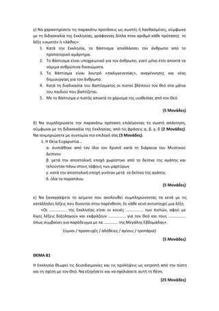 γ) Να χαρακτηρίσετε τις παρακάτω προτάσεις ως σωστές ή λανθασμένες, σύμφωνα
με τη διδασκαλία της Εκκλησίας, γράφοντας δίπλα στον αριθμό κάθε πρότασης τη
λέξη «σωστό» ή «λάθος»:
1. Κατά την Εκκλησία, το Βάπτισμα απαλλάσσει τον άνθρωπο από το
προπατορικό αμάρτημα.
2. Το Βάπτισμα είναι υποχρεωτικό για τον άνθρωπο, γιατί μόνο έτσι αποκτά τα
νόμιμα ανθρώπινα δικαιώματα.
3. Το Βάπτισμα είναι λουτρό «παλιγγενεσίας», αναγέννησης και νέας
δημιουργίας για τον άνθρωπο.
4. Κατά τη διαδικασία του Βαπτίσματος οι πιστοί βλέπουν τον θεό στα μάτια
του παιδιού που βαπτίζεται.
5. Με το Βάπτισμα ο πιστός αποκτά το χάρισμα της υιοθεσίας από τον Θεό.
(5 Μονάδες)
δ) Να συμπληρώσετε την παρακάτω πρόταση επιλέγοντας τη σωστή απάντηση,
σύμφωνα με τη διδασκαλία της Εκκλησίας, από τις φράσεις α, β, γ, δ (2 Μονάδες).
Να τεκμηριώσετε με συντομία την επιλογή σας (3 Μονάδες).
1. Η Θεία Ευχαριστία…
α. συστάθηκε από τον ίδιο τον Χριστό κατά τη διάρκεια του Μυστικού
Δείπνου
β. μετά την αποστολική εποχή χωρίστηκε από το δείπνο της αγάπης και
τελούνταν πάνω στους τάφους των μαρτύρων
γ. κατά την αποστολική εποχή γινόταν μετά το δείπνο της αγάπης
δ. όλα τα παραπάνω
(5 Μονάδες)
ε) Να ξαναγράψετε το κείμενο που ακολουθεί συμπληρώνοντας τα κενά με τις
κατάλληλες λέξεις που δίνονται στην παρένθεση. Σε κάθε κενό αντιστοιχεί μια λέξη.
«Οι …………….. της Εκκλησίας είναι οι κοινές …………….. των πιστών, αφού με
λίγες λέξεις δοξολογούν και εκφράζουν …………….. για τον Θεό και τους ……………..
όπως συμβαίνει για παράδειγμα με τα ………….. της Μεγάλης Εβδομάδας».
(ύμνοι / προσευχές / αλήθειες / αγίους / τροπάρια)
(5 Μονάδες)
ΘΕΜΑ Β1
Η Εκκλησία θεωρεί τις δεισιδαιμονίες και τις προλήψεις ως εκτροπή από την πίστη
και τη σχέση με τον Θεό. Να εξηγήσετε και να σχολιάσετε αυτή τη θέση.
(25 Μονάδες)
 