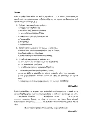 ΘΕΜΑ Α1
α) Να συμπληρώσετε κάθε μια από τις προτάσεις 1, 2, 3, 4 και 5, επιλέγοντας τη
σωστή απάντηση, σύμφωνα με τη διδασκαλία και την ιστορία της Εκκλησίας, από
τις αντίστοιχες φράσεις α, β, γ:
1. Οι ύμνοι είναι αναπόσπαστο μέρος…
α. της χριστιανικής λατρείας
β. της ποιμενικής λαϊκής παράδοσης
γ. μουσικής παιδείας του κλήρου
2. Η εκκλησιαστική ποίηση ονομάζεται και…
α. Υμνογραφία
β. Πατρολογία
γ. Παρασημαντική
3. Ώθηση για τη δημιουργία των ύμνων έδωσαν και…
α. οι αιρετικοί που διέδιδαν την πίστη τους με ύμνους
β. οι λογογράφοι του Μεσαίωνα
γ. οι λαϊκοί ποιητές της Κωνσταντινούπολης
4. Η Εκκλησία αντέκρουσε τις αιρέσεις με…
α. τους ύμνους της που κατέδειξαν την αλήθειά της
β. την απαγόρευση των ύμνων
γ. καταδίκη της ποίησης ως αμαρτωλής τέχνης
5. Ο απόστολος Παύλος γράφει για τους ύμνους…
α. «να μην ψέλνετε τραγούδια της πίστης, να ακούτε μόνον τους κήρυκες»
β. «να τραγουδάτε στις συνάξεις ύμνους και ωδές… να ψέλνετε με την καρδιά
σας»
γ. «να χρησιμοποιείτε ύμνους μόνον από την ελληνική παράδοση»
(5 Μονάδες)
β) Να ξαναγράψετε το κείμενο που ακολουθεί συμπληρώνοντας τα κενά με τις
κατάλληλες λέξεις που δίνονται στην παρένθεση. Σε κάθε κενό αντιστοιχεί μια λέξη.
«Η Ιεροσύνη δεν είναι …………….. και εξουσία με την …………….. , αλλά με την
…………….. σημασία. Σκοπός της είναι η …………….. του λαού. Στον κληρικό
αναγνωρίζεται πνευματική …………….. και οι πιστοί θεωρούνται πνευματικά παιδιά
του».
(διακονία / πατρότητα / πνευματική / κοσμική / αξίωμα)
(5 Μονάδες)
 
