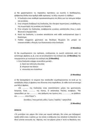 γ) Να χαρακτηρίσετε τις παρακάτω προτάσεις ως σωστές ή λανθασμένες,
γράφοντας δίπλα στον αριθμό κάθε πρότασης τη λέξη «σωστό» ή «λάθος»:
1. Η Εκκλησία είναι σταθερά προσανατολισμένη στη θέση για την ισοτιμία άνδρα
και γυναίκας.
2. Στην ιστορική διαδρομή της Εκκλησίας, δεν έλειψαν περιπτώσεις υποβάθμισης
της συμμετοχής της γυναίκας στη λατρεία.
3. Στην ιστορία της Εκκλησίας, αναφέρονται γυναίκες ισαπόστολοι όπως η αγία
Φωτεινή η Σαμαρείτιδα.
4. Κατά την Εκκλησία, η γυναίκα αποκλείεται από κάθε εκκλησιαστικό έργο ή
διακόνημα.
5. Πολλοί σύγχρονοι χριστιανοί και θεολόγοι θεωρούν ότι μπορεί να
επανασυσταθεί ο θεσμός των διακονισσών στην Εκκλησία.
(5 Μονάδες)
δ) Να συμπληρώσετε την πρόταση, επιλέγοντας τη σωστή απάντηση από τις
αντίστοιχες φράσεις α, β, γ και να αιτιολογήσετε την επιλογή σας. (2 Μονάδες). Να
τεκμηριώσετε με συντομία την επιλογή σας (3 Μονάδες).
1. Στην Εκκλησία υπάρχει συνευθύνη μεταξύ…
α. λαού και πολιτικής εξουσίας
β. κληρικών και λαϊκών
γ. κοινωνίας και επισκόπων
(5 Μονάδες)
ε) Να ξαναγράψετε το κείμενο που ακολουθεί συμπληρώνοντας τα κενά με τις
κατάλληλες λέξεις ή φράσεις που δίνονται στην παρένθεση. Σε κάθε κενό αντιστοιχεί
μια λέξη ή φράση.
«Οι ……….... της Εκκλησίας είναι αναπόσπαστο μέρος της χριστιανικής
λατρείας. Είναι …………… της πίστης. Ο απόστολος Παύλος αναφέρει: “Να
τραγουδάτε με την …………….. σας ψαλμούς και ύμνους στις …………….. , να ψάλλετε
και …………….. στον Κύριο”».
(συνάξεις / πνευματικές ωδές / ύμνοι / καρδιά / τραγούδια)
(5 Μονάδες)
ΘΕΜΑ Β1
«Το μυστήριο του γάμου δεν είναι μια νομική κάλυψη, δεν είναι μια ληξιαρχική
πράξη αλλά είναι ο τρόπος με τον οποίο ο άνθρωπος που αποζητά τη Βασιλεία του
Θεού γίνεται κοινωνός της Χάριτος, που τον φέρνει μέσα σ’ αυτή τη Βασιλεία, που
 