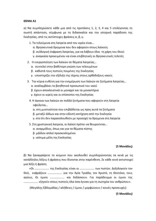 ΘΕΜΑ Α1
α) Να συμπληρώσετε κάθε μια από τις προτάσεις 1, 2, 3, 4 και 5 επιλέγοντας τη
σωστή απάντηση, σύμφωνα με τη διδασκαλία και την ιστορική παράδοση της
Εκκλησίας, από τις αντίστοιχες φράσεις α, β, γ.
1. Τα τελούμενα στη λατρεία από τον ιερέα είναι…
α. θρησκευτικά δρώμενα που δεν αφορούν στους λαϊκούς
β. συλλογική έκφραση λατρείας, για να λάβουν όλοι τη χάρη του Θεού
γ. αναγκαία προκειμένου να είναι επιβλητικές οι θρησκευτικές τελετές
2. Η ενεργοποίηση των λαϊκών σε θέματα λατρείας…
α. συντελεί στην βαθύτερη γνώση των τελουμένων
β. καθιστά τους πιστούς ποιμένες της Εκκλησίας
γ. υποστηρίζει την εξέλιξη της τέχνης στους ορθόδοξους ναούς
3. Την κύρια ευθύνη για την ενημέρωση των λαϊκών σε ζητήματα λατρείας…
α. αναλαμβάνει το βοηθητικό προσωπικό του ναού
β. έχουν αποκλειστικά οι μοναχοί και τα μοναστήρια
γ. έχουν οι ιερείς και οι επίσκοποι της Εκκλησίας
4. Η άγνοια των λαϊκών σε πολλά ζητήματα που αφορούν στη λατρεία
οφείλεται…
α. στη μυστικότητα που επιβάλλεται ως προς αυτά τα ζητήματα
β. μεταξύ άλλων και στην ελλιπή κατήχηση από την Εκκλησία
γ. στο ότι δεν παρακολουθούν με προσοχή τα δρώμενα στη λατρεία
5. Στη χριστιανική λατρεία, οι λαϊκοί πρέπει να θεωρούνται…
α. αναρμόδιοι, όπως και για τα θέματα πίστης
β. μάλλον απλοί προσκεκλημένοι
γ. ισότιμα μέλη της Εκκλησίας
(5 Μονάδες)
β) Να ξαναγράψετε το κείμενο που ακολουθεί συμπληρώνοντας τα κενά με τις
κατάλληλες λέξεις ή φράσεις που δίνονται στην παρένθεση. Σε κάθε κενό αντιστοιχεί
μια λέξη ή φράση.
«Οι ……………….. της Εκκλησίας είναι οι ……………….. των πιστών. Δοξολογούν τον
Θεό, εκφράζουν ……………….. για την Αγία Τριάδα, τον Χριστό, τη Θεοτόκο, τους
αγίους. Οι ύμνοι ……………….. και διδάσκουν. Για παράδειγμα οι ύμνοι της
……………….. εξηγούν στους πιστούς όλα όσα έγιναν για τη σωτηρία του ανθρώπου».
(Μεγάλης Εβδομάδας / αλήθειες / ύμνοι / μορφώνουν / κοινές προσευχές)
(5 Μονάδες)
 