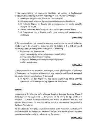 γ) Να χαρακτηρίσετε τις παρακάτω προτάσεις ως σωστές ή λανθασμένες,
γράφοντας δίπλα στον αριθμό κάθε πρότασης τη λέξη «σωστό» ή «λάθος»:
1. Η Εκκλησία απορρίπτει τις θέσεις του Πνευματισμού.
2. Ο Πνευματισμός είναι ένα διαχρονικό παραθρησκευτικό φαινόμενο.
3. Η Εκκλησία δέχεται τη θεωρία της μετενσάρκωσης την οποία ονομάζει
σωτηρία και θέωση.
4. Για την Εκκλησία η ανθρώπινη ζωή είναι μοναδική και ανεπανάληπτη.
5. Ο Εσωτερισμός και ο Πνευματισμός είναι οικουμενικά αναγνωρισμένες
επιστήμες.
(5 Μονάδες)
δ) Να συμπληρώσετε την παρακάτω πρόταση επιλέγοντας τη σωστή απάντηση,
σύμφωνα με τη διδασκαλία της Εκκλησίας, από τις φράσεις α, β, γ, δ (2 Μονάδες).
Να τεκμηριώσετε με συντομία την επιλογή σας (3 Μονάδες).
1. Το μυστήριο του Βαπτίσματος…
α. δεν είναι μια απλή κοινωνική και οικογενειακή τελετή
β. ονομάζεται λουτρό παλιγγενεσίας
γ. σημαίνει απαλλαγή από το προπατορικό αμάρτημα
δ. όλα τα παραπάνω
(5 Μονάδες)
ε) Να χαρακτηρίσετε την παρακάτω πρόταση ως σωστή ή λανθασμένη, σύμφωνα με
τη διδασκαλία της Εκκλησίας, γράφοντας τη λέξη «σωστό» ή «λάθος» (2 Μονάδες).
Να αιτιολογήσετε την επιλογή σας (3 Μονάδες).
1. Ο Χριστός με την παράδοση της Θείας Ευχαριστίας στους μαθητές,
εγκαινιάζει μια νέα εποχή στη σχέση Θεού και ανθρώπων.
(5 Μονάδες)
ΘΕΜΑ Β1
«Η Λειτουργία δεν είναι ένα σκέτο κήρυγμα. Δεν είναι άκουσμα. Ούτε ένα θέαμα. Η
Λειτουργία δεν παλιώνει ποτέ …. Δεν μπορεί να πη κανείς ότι την έμαθε ή τη
συνήθισε… .Οι πιστοί δεν παρακολουθούν σαν θεατές και ακροατές κάτι που τους
συγκινεί λίγο ή πολύ. Οι πιστοί μετέχουν στη Θεία Λειτουργία» (Αρχιμανδρίτης
Βασίλειος Γοντικάκης).
Να σχολιάσετε τις θέσεις του κειμένου αναφορικά με τη συμμετοχή των πιστών στη
Θεία Λειτουργία. Με αφορμή τις παραπάνω σκέψεις πώς αντιλαμβάνεστε τη σχέση
πολλών σημερινών πιστών με τη λατρεία της Εκκλησίας;
(25 Μονάδες)
 