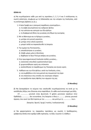 ΘΕΜΑ Α1
α) Να συμπληρώσετε κάθε μια από τις προτάσεις 1, 2, 3, 4 και 5 επιλέγοντας τη
σωστή απάντηση, σύμφωνα με τη διδασκαλία και την ιστορία της Εκκλησίας, από
τις αντίστοιχες φράσεις α, β, γ.
1. Η Αγία Γραφή και η πατερική παράδοση υποστηρίζουν…
α. τη σαφή ανωτερότητα του ανδρικού φύλου
β. την ισότητα και ισοτιμία των δύο φύλων
γ. τη διαφορετική θέση της γυναίκας στο θέμα της σωτηρίας
2. Με το Βάπτισμα και το Χρίσμα η γυναίκα…
α. μετέχει στη γενική ιεροσύνη
β. μετέχει στην ειδική ιεροσύνη
γ. μπορεί απλά να παρακολουθεί τη λατρεία
3. Την ημέρα της Πεντηκοστής…
α. αποκλείστηκαν οι γυναίκες
β. έλαβε μέρος μόνο η Θεοτόκος
γ. δέχθηκαν το Άγιο Πνεύμα άνδρες και γυναίκες
4. Στην πρωτοχριστιανική Εκκλησία πολλές γυναίκες…
α. ασκούσαν σπουδαίο ιεραποστολικό έργο
β. χειροτονήθηκαν ιερείς και επίσκοποι
γ. ακολούθησαν το παράδειγμα της Παναγίας και έγιναν ιερείς
5. Καθήκον και των δύο φύλων, κατά την Εκκλησία, είναι…
α. να συμβάλλουν στο πνευματικό και ποιμαντικό της έργο
β. να υπακούουν στις εντολές του ανώτερου κλήρου
γ. να εργάζονται προς όφελος των ισχυρών της γης
(5 Μονάδες)
β) Να ξαναγράψετε το κείμενο που ακολουθεί συμπληρώνοντας τα κενά με τις
κατάλληλες λέξεις που δίνονται στην παρένθεση. Σε κάθε κενό αντιστοιχεί μια λέξη.
«Η …………….. μουσική είναι φωνητική. Η χρήση μουσικών οργάνων στην
Ορθόδοξη …………….. δεν συνιστάται. Στη λατρεία ο ίδιος ο …………. γίνεται μουσικό
όργανο, που αινεί τον Θεό πρώτα με την …………….. και μετά με τη …………….. του».
(λατρεία / φωνή / ψυχή / πιστός / εκκλησιαστική)
(5 Μονάδες)
γ) Να χαρακτηρίσετε τις παρακάτω προτάσεις ως σωστές ή λανθασμένες,
γράφοντας δίπλα στον αριθμό κάθε πρότασης τη λέξη «σωστό» ή «λάθος»:
 