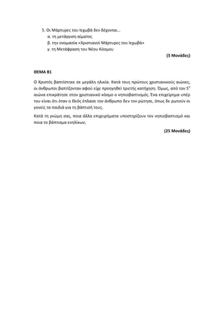 5. Οι Μάρτυρες του Ιεχωβά δεν δέχονται…
α. τη μετάγγιση αίματος
β. την ονομασία «Χριστιανοί Μάρτυρες του Ιεχωβά»
γ. τη Μετάφραση του Νέου Κόσμου
(5 Μονάδες)
ΘΕΜΑ Β1
Ο Χριστός βαπτίστηκε σε μεγάλη ηλικία. Κατά τους πρώτους χριστιανικούς αιώνες,
οι άνθρωποι βαπτίζονταν αφού είχε προηγηθεί τριετής κατήχηση. Όμως, από τον 5ο
αιώνα επικράτησε στον χριστιανικό κόσμο ο νηπιοβαπτισμός. Ένα επιχείρημα υπέρ
του είναι ότι όταν ο Θεός έπλασε τον άνθρωπο δεν τον ρώτησε, όπως δε ρωτούν οι
γονείς τα παιδιά για τη βάπτισή τους.
Κατά τη γνώμη σας, ποια άλλα επιχειρήματα υποστηρίζουν τον νηπιοβαπτισμό και
ποια το βάπτισμα ενηλίκων;
(25 Μονάδες)
 