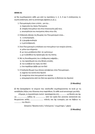 ΘΕΜΑ Α1
α) Να συμπληρώσετε κάθε μια από τις προτάσεις 1, 2, 3, 4 και 5 επιλέγοντας τη
σωστή απάντηση, από τις αντίστοιχες φράσεις α, β, γ.
1. Πνευματισμός είναι η πίστη για την…
α. παρουσία του Αγίου Πνεύματος
β. ύπαρξη πνευμάτων και στην επικοινωνία μαζί τους
γ. ανωτερότητα του πνεύματος πάνω στην ύλη
2. Ο βασικός άξονας της θεωρίας του Πνευματισμού είναι…
α. ο εσωτερισμός
β. η ψυχοφυσιολογία
γ. η μετενσάρκωση
3. Στον Πνευματισμό η επίκληση των πνευμάτων των νεκρών γίνεται…
α. μέσω των κληρικών
β. με τους μεσάζοντες δηλ. τα «μέντιουμ»
γ. με τη βοήθεια της προσευχής και της πίστης
4. Με τις δεισιδαιμονίες του ο άνθρωπος εκφράζει…
α. την προσήλωσή του στις θεϊκές εντολές
β. την ευσέβειά του προς τον Θεό
γ. ένα παράλογο φόβο για τον Θεό
5. Η Εκκλησία θεωρεί πως όποιος καταφεύγει στον Πνευματισμό…
α. έρχεται πιο κοντά στον Χριστό
β. ενισχύεται στον πνευματικό του αγώνα
γ. απομακρύνεται από τον Θεό και αρνείται τη θεότητα του Χριστού
(5 Μονάδες)
β) Να ξαναγράψετε το κείμενο που ακολουθεί συμπληρώνοντας τα κενά με τις
κατάλληλες λέξεις που δίνονται στην παρένθεση. Σε κάθε κενό αντιστοιχεί μια λέξη.
«Σήμερα, οι περισσότεροι πιστοί προσέρχονται στη ……………. ως θεατές και όχι
ως ……………….., καθώς τα ………………… από τον ιερέα δεν γίνονται κατανοητά και
θεωρούνται απλές ……………………….. τελετές και όχι ευκαιρίες για να λάβουν τη
……………. του Θεού».
(λατρεία / θρησκευτικές / τελούμενα / συμμέτοχοι / χάρη)
(5 Μονάδες)
 