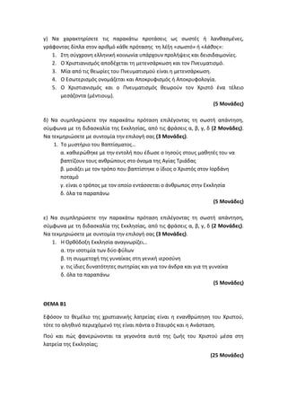 γ) Να χαρακτηρίσετε τις παρακάτω προτάσεις ως σωστές ή λανθασμένες,
γράφοντας δίπλα στον αριθμό κάθε πρότασης τη λέξη «σωστό» ή «λάθος»:
1. Στη σύγχρονη ελληνική κοινωνία υπάρχουν προλήψεις και δεισιδαιμονίες.
2. Ο Χριστιανισμός αποδέχεται τη μετενσάρκωση και τον Πνευματισμό.
3. Μία από τις θεωρίες του Πνευματισμού είναι η μετενσάρκωση.
4. Ο Εσωτερισμός ονομάζεται και Αποκρυφισμός ή Αποκρυφολογία.
5. Ο Χριστιανισμός και ο Πνευματισμός θεωρούν τον Χριστό ένα τέλειο
μεσάζοντα (μέντιουμ).
(5 Μονάδες)
δ) Να συμπληρώσετε την παρακάτω πρόταση επιλέγοντας τη σωστή απάντηση,
σύμφωνα με τη διδασκαλία της Εκκλησίας, από τις φράσεις α, β, γ, δ (2 Μονάδες).
Να τεκμηριώσετε με συντομία την επιλογή σας (3 Μονάδες).
1. Το μυστήριο του Βαπτίσματος…
α. καθιερώθηκε με την εντολή που έδωσε ο Ιησούς στους μαθητές του να
βαπτίζουν τους ανθρώπους στο όνομα της Αγίας Τριάδας
β. μοιάζει με τον τρόπο που βαπτίστηκε ο ίδιος ο Χριστός στον Ιορδάνη
ποταμό
γ. είναι ο τρόπος με τον οποίο εντάσσεται ο άνθρωπος στην Εκκλησία
δ. όλα τα παραπάνω
(5 Μονάδες)
ε) Να συμπληρώσετε την παρακάτω πρόταση επιλέγοντας τη σωστή απάντηση,
σύμφωνα με τη διδασκαλία της Εκκλησίας, από τις φράσεις α, β, γ, δ (2 Μονάδες).
Να τεκμηριώσετε με συντομία την επιλογή σας (3 Μονάδες).
1. Η Ορθόδοξη Εκκλησία αναγνωρίζει…
α. την ισοτιμία των δύο φύλων
β. τη συμμετοχή της γυναίκας στη γενική ιεροσύνη
γ. τις ίδιες δυνατότητες σωτηρίας και για τον άνδρα και για τη γυναίκα
δ. όλα τα παραπάνω
(5 Μονάδες)
ΘΕΜΑ Β1
Εφόσον το θεμέλιο της χριστιανικής λατρείας είναι η ενανθρώπηση του Χριστού,
τότε το αληθινό περιεχόμενό της είναι πάντα ο Σταυρός και η Ανάσταση.
Πού και πώς φανερώνονται τα γεγονότα αυτά της ζωής του Χριστού μέσα στη
λατρεία της Εκκλησίας;
(25 Μονάδες)
 