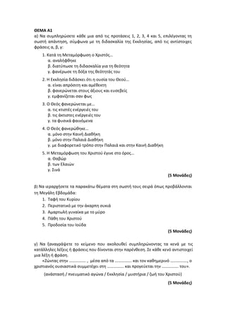 ΘΕΜΑ Α1
α) Να συμπληρώσετε κάθε μια από τις προτάσεις 1, 2, 3, 4 και 5, επιλέγοντας τη
σωστή απάντηση, σύμφωνα με τη διδασκαλία της Εκκλησίας, από τις αντίστοιχες
φράσεις α, β, γ:
1. Κατά τη Μεταμόρφωση ο Χριστός…
α. αναλήφθηκε
β. διατύπωσε τη διδασκαλία για τη θεότητα
γ. φανέρωσε τη δόξα της θεότητάς του
2. Η Εκκλησία διδάσκει ότι η ουσία του Θεού…
α. είναι απρόσιτη και αμέθεκτη
β. φανερώνεται στους άξιους και ευσεβείς
γ. εμφανίζεται σαν φως
3. Ο Θεός φανερώνεται με…
α. τις κτιστές ενέργειές του
β. τις άκτιστες ενέργειές του
γ. τα φυσικά φαινόμενα
4. Ο Θεός φανερώθηκε…
α. μόνο στην Καινή Διαθήκη
β. μόνο στην Παλαιά Διαθήκη
γ. με διαφορετικό τρόπο στην Παλαιά και στην Καινή Διαθήκη
5. Η Μεταμόρφωση του Χριστού έγινε στο όρος…
α. Θαβώρ
β. των Ελαιών
γ. Σινά
(5 Μονάδες)
β) Να ιεραρχήσετε τα παρακάτω θέματα στη σωστή τους σειρά όπως προβάλλονται
τη Μεγάλη Εβδομάδα:
1. Ταφή του Κυρίου
2. Περιστατικό με την άκαρπη συκιά
3. Αμαρτωλή γυναίκα με το μύρο
4. Πάθη του Χριστού
5. Προδοσία του Ιούδα
(5 Μονάδες)
γ) Να ξαναγράψετε το κείμενο που ακολουθεί συμπληρώνοντας τα κενά με τις
κατάλληλες λέξεις ή φράσεις που δίνονται στην παρένθεση. Σε κάθε κενό αντιστοιχεί
μια λέξη ή φράση.
«Ζώντας στην ……………. , μέσα από τα ……………. και τον καθημερινό ……………., ο
χριστιανός ουσιαστικά συμμετέχει στη ……………. και προγεύεται την ……………. του».
(ανάστασή / πνευματικό αγώνα / Εκκλησία / μυστήρια / ζωή του Χριστού)
(5 Μονάδες)
 