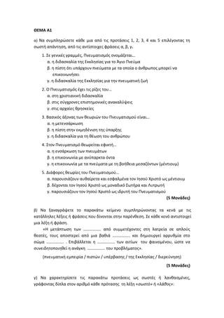 ΘΕΜΑ Α1
α) Να συμπληρώσετε κάθε μια από τις προτάσεις 1, 2, 3, 4 και 5 επιλέγοντας τη
σωστή απάντηση, από τις αντίστοιχες φράσεις α, β, γ.
1. Σε γενικές γραμμές, Πνευματισμός ονομάζεται…
α. η διδασκαλία της Εκκλησίας για το Άγιο Πνεύμα
β. η πίστη ότι υπάρχουν πνεύματα με τα οποία ο άνθρωπος μπορεί να
επικοινωνήσει
γ. η διδασκαλία της Εκκλησίας για την πνευματική ζωή
2. Ο Πνευματισμός έχει τις ρίζες του…
α. στη χριστιανική διδασκαλία
β. στις σύγχρονες επιστημονικές ανακαλύψεις
γ. στις αρχαίες θρησκείες
3. Βασικός άξονας των θεωριών του Πνευματισμού είναι…
α. η μετενσάρκωση
β. η πίστη στην εκμηδένιση της ύπαρξης
γ. η διδασκαλία για τη θέωση του ανθρώπου
4. Στον Πνευματισμό θεωρείται εφικτή…
α. η ενσάρκωση των πνευμάτων
β. η επικοινωνία με ανύπαρκτα όντα
γ. η επικοινωνία με τα πνεύματα με τη βοήθεια μεσαζόντων (μέντιουμ)
5. Διάφορες θεωρίες του Πνευματισμού…
α. παρουσιάζουν αυθαίρετα και εσφαλμένα τον Ιησού Χριστό ως μέντιουμ
β. δέχονται τον Ιησού Χριστό ως μοναδικό Σωτήρα και Λυτρωτή
γ. παρουσιάζουν τον Ιησού Χριστό ως ιδρυτή του Πνευματισμού
(5 Μονάδες)
β) Να ξαναγράψετε το παρακάτω κείμενο συμπληρώνοντας τα κενά με τις
κατάλληλες λέξεις ή φράσεις που δίνονται στην παρένθεση. Σε κάθε κενό αντιστοιχεί
μια λέξη ή φράση.
«Η μετάπτωση των …………….. από συμμετέχοντες στη λατρεία σε απλούς
θεατές, τους αποστερεί από μια βαθιά …………….. και δημιουργεί αρρυθμία στο
σώμα …………….. . Επιβάλλεται η …………….. των αιτίων του φαινομένου, ώστε να
συνειδητοποιηθεί η ανάγκη …………….. του προβλήματος».
(πνευματική εμπειρία / πιστών / υπέρβασης / της Εκκλησίας / διερεύνηση)
(5 Μονάδες)
γ) Να χαρακτηρίσετε τις παρακάτω προτάσεις ως σωστές ή λανθασμένες,
γράφοντας δίπλα στον αριθμό κάθε πρότασης τη λέξη «σωστό» ή «λάθος»:
 