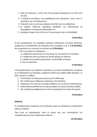 1. Κατά την Εκκλησία, η πίστη στον Πνευματισμό απομακρύνει τον πιστό από
τον Θεό.
2. Η Εκκλησία αντιτίθεται στα παραθρησκευτικά φαινόμενα, όπως είναι οι
προλήψεις και οι δεισιδαιμονίες.
3. Ο Χριστός είναι το μέντιουμ ανάμεσα στον Θεό και τους ανθρώπους.
4. Οι αρχαίες ελληνικές προλήψεις βοήθησαν τον Χριστιανισμό να
διαμορφώσει τη δογματική διδασκαλία του.
5. Κυρίαρχο στοιχείο στις τελετές του Πνευματισμού είναι η αυθυποβολή.
(5 Μονάδες)
δ) Να συμπληρώσετε την παρακάτω πρόταση επιλέγοντας τη σωστή απάντηση,
σύμφωνα με τη διδασκαλία της Εκκλησίας, από τις φράσεις α, β, γ, δ (2 Μονάδες).
Να τεκμηριώσετε με συντομία την επιλογή σας (3 Μονάδες).
1. Με το μυστήριο του Χρίσματος…
α. ο άνθρωπος αναπτύσσει και τελειοποιεί τις πνευματικές του δυνάμεις
β. ο άνθρωπος γίνεται μέτοχος στο τριπλό αξίωμα του Χριστού
γ. ο άνθρωπος ονομάζεται χριστιανός, επειδή έλαβε το Χρίσμα
δ. όλα τα παραπάνω
(5 Μονάδες)
ε) Να χαρακτηρίσετε τις παρακάτω προτάσεις ως σωστές ή λανθασμένες, σύμφωνα
με τη διδασκαλία της Εκκλησίας, γράφοντας δίπλα στον αριθμό κάθε πρότασης τη
λέξη «σωστό» ή «λάθος»:
1. Το Μυστήριο του Χρίσματος γίνεται μετά το Βάπτισμα.
2. Με το Βάπτισμα ο άνθρωπος εντάσσεται στην Εκκλησία.
3. Ανάλογα με τον τόπο και την εποχή, αλλάζουν και τα υλικά του Βαπτίσματος.
4. Ο βαπτιζόμενος βυθίζεται στο νερό μια φορά στο όνομα της Αγίας Τριάδος.
5. Με το Χρίσμα μεταφέρονται στο πιστό τα χαρίσματα του Αγίου Πνεύματος.
(5 Μονάδες)
ΘΕΜΑ Β1
Ο νηπιοβαπτισμός επικράτησε στην Εκκλησία, χωρίς να αποκλείεται να βαπτίζεται
κάποιος ενήλικας.
Ποια είναι τα επιχειρήματα, κατά τη γνώμη σας, που υποστηρίζουν τον
νηπιοβαπτισμό και ποια το βάπτισμα ενηλίκων;
(25 Μονάδες)
 