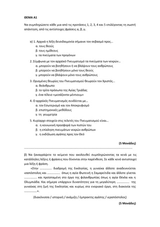 ΘΕΜΑ Α1
Να συμπληρώσετε κάθε μια από τις προτάσεις 1, 2, 3, 4 και 5 επιλέγοντας τη σωστή
απάντηση, από τις αντίστοιχες φράσεις α, β, γ.
α) 1. Αρχικά η λέξη δεισιδαιμονία σήμαινε τον σεβασμό προς…
α. τους θεούς
β. τους ημίθεους
γ. τα πνεύματα των προγόνων
2. Σύμφωνα με τον αρχαϊκό Πνευματισμό τα πνεύματα των νεκρών…
α. μπορούν να βοηθήσουν ή να βλάψουν τους ανθρώπους
β. μπορούν να βοηθήσουν μόνο τους θεούς
γ. μπορούν να βλάψουν μόνο τους ανθρώπους
3. Ορισμένες θεωρίες του Πνευματισμού θεωρούν τον Χριστός...
α. θεάνθρωπο
β. το τρίτο πρόσωπο της Αγίας Τριάδας
γ. ένα τέλειο «μεσάζοντα-μέντιουμ»
4. Ο αρχαϊκός Πνευματισμός συνδέεται με…
α. τον Εσωτερισμό και τον Αποκρυφισμό
β. επιστημονικές μεθόδους
γ. τη γεωμετρία
5. Κυρίαρχο στοιχείο στις τελετές του Πνευματισμού είναι…
α. η κοινωνική προσφορά των πιστών του
β. η επίκληση πνευμάτων νεκρών ανθρώπων
γ. η εκδήλωση αγάπης προς τον Θεό
(5 Μονάδες)
……………………………………………………………………………………………………………………………………………
β) Να ξαναγράψετε το κείμενο που ακολουθεί συμπληρώνοντας τα κενά με τις
κατάλληλες λέξεις ή φράσεις που δίνονται στην παρένθεση. Σε κάθε κενό αντιστοιχεί
μια λέξη ή φράση.
«Στην ……………. διαδρομή της Εκκλησίας, η γυναίκα άλλοτε αναδεικνύεται
ισαπόστολος και …………….. όπως η αγία Φωτεινή η Σαμαρείτιδα και άλλοτε γίνεται
…………….. και προϊσταμένη στο έργο της φιλανθρωπίας όπως η αγία Θέκλα και η
Ολυμπιάδα. Και σήμερα υπάρχουν δυνατότητες για τη μεγαλύτερη …………….. της
γυναίκας στη ζωή της Εκκλησίας και κυρίως στο ενοριακό έργο, στη διακονία της
……………..».
(διακόνισσα / ιστορική / ανάμιξη / έμπρακτης αγάπης / ιεραπόστολος)
(5 Μονάδες)
 