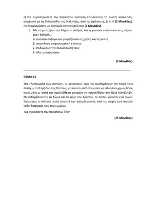 ε) Να συμπληρώσετε την παρακάτω πρόταση επιλέγοντας τη σωστή απάντηση,
σύμφωνα με τη διδασκαλία της Εκκλησίας, από τις φράσεις α, β, γ, δ (2 Μονάδες).
Να τεκμηριώσετε με συντομία την επιλογή σας (3 Μονάδες).
1. Με το μυστήριο του Γάμου ο άνδρας και η γυναίκα ενώνονται «εις σάρκα
μία» δηλαδή…
α. γίνονται σύζυγοι και μοιράζονται τις χαρές και τις λύπες
β. αποτελούν ψυχοσωματική ενότητα
γ. επιδιώκουν την ολοκλήρωσή τους
δ. όλα τα παραπάνω
(5 Μονάδες)
………………………………………………………………………………………………………………………………………………
ΘΕΜΑ Β1
Στη «Λειτουργία των πιστών», οι χριστιανοί, πριν να ομολογήσουν την κοινή τους
πίστη με το Σύμβολο της Πίστεως, καλούνται από τον ιερέα να αλληλοσυγχωρεθούν,
γιατί μόνο μ’ αυτή την προϋπόθεση μπορούν να προσέλθουν στη Θεία Μετάληψη.
Μεταλαμβάνοντας το Σώμα και το Αίμα του Χριστού, οι πιστοί γίνονται ένα σώμα.
Επομένως η ενότητα αυτή απαιτεί την απομάκρυνση, από τις ψυχές των πιστών,
κάθε διαφοράς που τους χωρίζει.
Να σχολιάσετε την παραπάνω θέση
(25 Μονάδες)
 