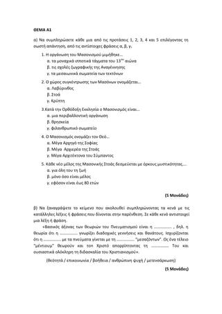 ΘΕΜΑ Α1
α) Να συμπληρώσετε κάθε μια από τις προτάσεις 1, 2, 3, 4 και 5 επιλέγοντας τη
σωστή απάντηση, από τις αντίστοιχες φράσεις α, β, γ.
1. Η οργάνωση του Μασονισμού μιμήθηκε…
α. τα μοναχικά ιπποτικά τάγματα του 13ου
αιώνα
β. τις σχολές ζωγραφικής της Αναγέννησης
γ. τα μεσαιωνικά σωματεία των τεκτόνων
2. Ο χώρος συγκέντρωσης των Μασόνων ονομάζεται…
α. Λαβύρινθος
β. Στοά
γ. Κρύπτη
3.Κατά την Ορθόδοξη Εκκλησία ο Μασονισμός είναι…
α. μια περιβαλλοντική οργάνωση
β. θρησκεία
γ. φιλανθρωπικό σωματείο
4. Ο Μασονισμός ονομάζει τον Θεό…
α. Μέγα Αρχηγό της Σοφίας
β. Μέγα Αρχιερέα της Στοάς
γ. Μέγα Αρχιτέκτονα του Σύμπαντος
5. Κάθε νέο μέλος της Μασονικής Στοάς δεσμεύεται με όρκους μυστικότητας….
α. για όλη του τη ζωή
β. μόνο όσο είναι μέλος
γ. εφόσον είναι έως 80 ετών
(5 Μονάδες)
β) Να ξαναγράψετε το κείμενο που ακολουθεί συμπληρώνοντας τα κενά με τις
κατάλληλες λέξεις ή φράσεις που δίνονται στην παρένθεση. Σε κάθε κενό αντιστοιχεί
μια λέξη ή φράση.
«Βασικός άξονας των θεωριών του Πνευματισμού είναι η …………….. , δηλ. η
θεωρία ότι η …………….. γνωρίζει διαδοχικές γεννήσεις και θανάτους. Ισχυρίζονται
ότι η …………….. με τα πνεύματα γίνεται με τη …………….. “μεσαζόντων”. Ως ένα τέλειο
“μέντιουμ” θεωρούν και τοn Χριστό απορρίπτοντας τη …………….. Του και
ουσιαστικά ολόκληρη τη διδασκαλία του Χριστιανισμού».
(θεότητά / επικοινωνία / βοήθεια / ανθρώπινη ψυχή / μετενσάρκωση)
(5 Μονάδες)
 