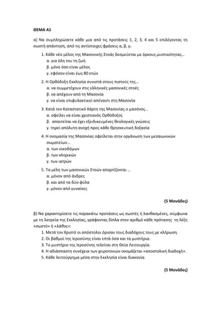 ΘΕΜΑ Α1
α) Να συμπληρώσετε κάθε μια από τις προτάσεις 1, 2, 3, 4 και 5 επιλέγοντας τη
σωστή απάντηση, από τις αντίστοιχες φράσεις α, β, γ.
1. Κάθε νέο μέλος της Μασονικής Στοάς δεσμεύεται με όρκους μυστικότητας…
α. για όλη του τη ζωή
β. μόνο όσο είναι μέλος
γ. εφόσον είναι έως 80 ετών
2. Η Ορθόδοξη Εκκλησία συνιστά στους πιστούς της…
α. να συμμετέχουν στις ελληνικές μασονικές στοές
β. να απέχουν από τη Μασονία
γ. να είναι επιφυλακτικοί απέναντι στη Μασονία
3. Κατά τον Καταστατικό Χάρτη της Μασονίας ο μασόνος…
α. οφείλει να είναι χριστιανός Ορθόδοξος
β. απαιτείται να έχει εξειδικευμένες θεολογικές γνώσεις
γ. τηρεί απόλυτη ανοχή προς κάθε θρησκευτική δοξασία
4. Η ονομασία της Μασονίας οφείλεται στην οργάνωση των μεσαιωνικών
σωματείων…
α. των οικοδόμων
β. των κληρικών
γ. των ιατρών
5. Τα μέλη των μασονικών Στοών απαρτίζονται …
α. μόνον από άνδρες
β. και από τα δύο φύλα
γ. μόνον από γυναίκες
(5 Μονάδες)
β) Να χαρακτηρίσετε τις παρακάτω προτάσεις ως σωστές ή λανθασμένες, σύμφωνα
με τη λατρεία της Εκκλησίας, γράφοντας δίπλα στον αριθμό κάθε πρότασης τη λέξη
«σωστό» ή «λάθος»:
1. Μετά τον Χριστό οι απόστολοι όρισαν τους διαδόχους τους με κλήρωση.
2. Οι βαθμοί της Ιεροσύνης είναι επτά όσα και τα μυστήρια.
3. Το μυστήριο της Ιεροσύνης τελείται στη Θεία Λειτουργία.
4. Η αδιάσπαστη συνέχεια των χειροτονιών ονομάζεται «αποστολική διαδοχή».
5. Κάθε λειτούργημα μέσα στην Εκκλησία είναι διακονία.
(5 Μονάδες)
 