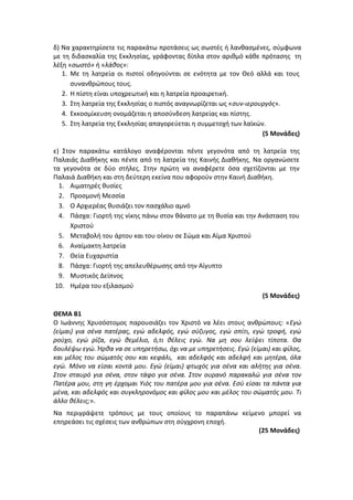 δ) Να χαρακτηρίσετε τις παρακάτω προτάσεις ως σωστές ή λανθασμένες, σύμφωνα
με τη διδασκαλία της Εκκλησίας, γράφοντας δίπλα στον αριθμό κάθε πρότασης τη
λέξη «σωστό» ή «λάθος»:
1. Με τη λατρεία οι πιστοί οδηγούνται σε ενότητα με τον Θεό αλλά και τους
συνανθρώπους τους.
2. Η πίστη είναι υποχρεωτική και η λατρεία προαιρετική.
3. Στη λατρεία της Εκκλησίας ο πιστός αναγνωρίζεται ως «συν-ιερουργός».
4. Εκκοσμίκευση ονομάζεται η αποσύνδεση λατρείας και πίστης.
5. Στη λατρεία της Εκκλησίας απαγορεύεται η συμμετοχή των λαϊκών.
(5 Μονάδες)
ε) Στον παρακάτω κατάλογο αναφέρονται πέντε γεγονότα από τη λατρεία της
Παλαιάς Διαθήκης και πέντε από τη λατρεία της Καινής Διαθήκης. Να οργανώσετε
τα γεγονότα σε δύο στήλες. Στην πρώτη να αναφέρετε όσα σχετίζονται με την
Παλαιά Διαθήκη και στη δεύτερη εκείνα που αφορούν στην Καινή Διαθήκη.
1. Αιματηρές θυσίες
2. Προσμονή Μεσσία
3. Ο Αρχιερέας θυσιάζει τον πασχάλιο αμνό
4. Πάσχα: Γιορτή της νίκης πάνω στον θάνατο με τη θυσία και την Ανάσταση του
Χριστού
5. Μεταβολή του άρτου και του οίνου σε Σώμα και Αίμα Χριστού
6. Αναίμακτη λατρεία
7. Θεία Ευχαριστία
8. Πάσχα: Γιορτή της απελευθέρωσης από την Αίγυπτο
9. Μυστικός Δείπνος
10. Ημέρα του εξιλασμού
(5 Μονάδες)
ΘΕΜΑ Β1
Ο Ιωάννης Χρυσόστομος παρουσιάζει τον Χριστό να λέει στους ανθρώπους: «Εγώ
(είμαι) για σένα πατέρας, εγώ αδελφός, εγώ σύζυγος, εγώ σπίτι, εγώ τροφή, εγώ
ρούχο, εγώ ρίζα, εγώ θεμέλιο, ό,τι θέλεις εγώ. Να μη σου λείψει τίποτα. Θα
δουλέψω εγώ. Ήρθα να σε υπηρετήσω, όχι να με υπηρετήσεις. Εγώ (είμαι) και φίλος,
και μέλος του σώματός σου και κεφάλι, και αδελφός και αδελφή και μητέρα, όλα
εγώ. Μόνο να είσαι κοντά μου. Εγώ (είμαι) φτωχός για σένα και αλήτης για σένα.
Στον σταυρό για σένα, στον τάφο για σένα. Στον ουρανό παρακαλώ για σένα τον
Πατέρα μου, στη γη έρχομαι Υιός του πατέρα μου για σένα. Εσύ είσαι τα πάντα για
μένα, και αδελφός και συγκληρονόμος και φίλος μου και μέλος του σώματός μου. Τι
άλλο θέλεις;».
Να περιγράψετε τρόπους με τους οποίους το παραπάνω κείμενο μπορεί να
επηρεάσει τις σχέσεις των ανθρώπων στη σύγχρονη εποχή.
(25 Μονάδες)
 