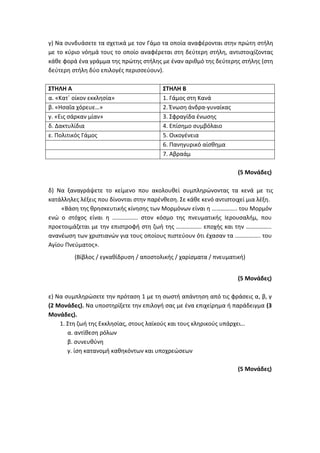 γ) Να συνδυάσετε τα σχετικά με τον Γάμο τα οποία αναφέρονται στην πρώτη στήλη
με το κύριο νόημά τους το οποίο αναφέρεται στη δεύτερη στήλη, αντιστοιχίζοντας
κάθε φορά ένα γράμμα της πρώτης στήλης με έναν αριθμό της δεύτερης στήλης (στη
δεύτερη στήλη δύο επιλογές περισσεύουν).
ΣΤΗΛΗ Α ΣΤΗΛΗ Β
α. «Κατ΄ οίκον εκκλησία» 1. Γάμος στη Κανά
β. «Ησαΐα χόρευε…» 2. Ένωση άνδρα-γυναίκας
γ. «Εις σάρκαν μίαν» 3. Σφραγίδα ένωσης
δ. Δακτυλίδια 4. Επίσημο συμβόλαιο
ε. Πολιτικός Γάμος 5. Οικογένεια
6. Πανηγυρικό αίσθημα
7. Αβραάμ
(5 Μονάδες)
δ) Να ξαναγράψετε το κείμενο που ακολουθεί συμπληρώνοντας τα κενά με τις
κατάλληλες λέξεις που δίνονται στην παρένθεση. Σε κάθε κενό αντιστοιχεί μια λέξη.
«Βάση της θρησκευτικής κίνησης των Μορμόνων είναι η …………….. του Μορμόν
ενώ ο στόχος είναι η …………….. στον κόσμο της πνευματικής Ιερουσαλήμ, που
προετοιμάζεται με την επιστροφή στη ζωή της …………….. εποχής και την ……………..
ανανέωση των χριστιανών για τους οποίους πιστεύουν ότι έχασαν τα …………….. του
Αγίου Πνεύματος».
(Βίβλος / εγκαθίδρυση / αποστολικής / χαρίσματα / πνευματική)
(5 Μονάδες)
ε) Να συμπληρώσετε την πρόταση 1 με τη σωστή απάντηση από τις φράσεις α, β, γ
(2 Μονάδες). Να υποστηρίξετε την επιλογή σας με ένα επιχείρημα ή παράδειγμα (3
Μονάδες).
1. Στη ζωή της Εκκλησίας, στους λαϊκούς και τους κληρικούς υπάρχει…
α. αντίθεση ρόλων
β. συνευθύνη
γ. ίση κατανομή καθηκόντων και υποχρεώσεων
(5 Μονάδες)
 