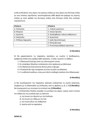 γ) Να συνδυάσετε τους όρους της πρώτης στήλης με τους όρους στη δεύτερη στήλη
με τους οποίους σχετίζονται, αντιστοιχίζοντας κάθε φορά ένα γράμμα της πρώτης
στήλης με έναν αριθμό της δεύτερης στήλης (στη δεύτερη στήλη δύο επιλογές
περισσεύουν).
ΣΤΗΛΗ Α ΣΤΗΛΗ Β
α. Επίσκοπος 1. «Ειδική ιεροσύνη»
β. Κληρικοί 2. Ιησούς Χριστός
γ. Ιεροσύνη 3. Αναδείχθηκαν «αλιείς ανθρώπων»
δ. Απόστολοι 4. Χειροτονία
ε. Ο Μέγας Αρχιερέας 5. Ιερός Χρυστόστομος
6. Όσιομάρτυρας
7. Ο ανώτερος βαθμός Ιεροσύνης
(5 Μονάδες)
δ) Να χαρακτηρίσετε τις παρακάτω προτάσεις ως σωστές ή λανθασμένες,
γράφοντας δίπλα στον αριθμό κάθε πρότασης τη λέξη «σωστό» ή «λάθος»:
1. Η Μασονική Στοά έχει δικό της τελετουργικό τυπικό.
2. Οι υποψήφιοι Μασόνοι εντάσσονται στην οργάνωση με βάπτισμα.
3. Στη Μασονική Στοά γίνονται δεκτοί μόνο οι φτωχοί.
4. Η Εκκλησία δεν έχει αντίρρηση να είναι τα μέλη της Μασόνοι.
5. Η «υιοθεσία λυκιδέως» είναι μια τελετή υποδοχής παιδιών στον Μασονισμό.
(5 Μονάδες)
ε) Να συμπληρώσετε την παρακάτω πρόταση επιλέγοντας τη σωστή απάντηση,
σύμφωνα με τη διδασκαλία της Εκκλησίας, από τις φράσεις α, β, γ, δ (2 Μονάδες).
Να τεκμηριώσετε με συντομία την επιλογή σας (3 Μονάδες).
1. Ο Απόστολος Παύλος ονομάζει το μυστήριο του γάμου «μέγα» γιατί η ένωση
του άνδρα και της γυναίκας έχει ως πρότυπο
α. την ένωση του Χριστού με την Εκκλησία
β. την ένωση του Αδάμ με την Εύα
γ. την ένωση όλων των ανθρώπων
δ. κανένα από τα παραπάνω
(5 Μονάδες)
ΘΕΜΑ B1
 