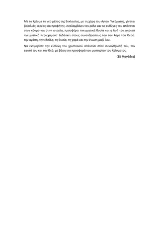 Με το Χρίσμα το νέο μέλος της Εκκλησίας, με τη χάρη του Αγίου Πνεύματος, γίνεται
βασιλιάς, ιερέας και προφήτης. Αναλαμβάνει τον ρόλο και τις ευθύνες του απέναντι
στον κόσμο και στην ιστορία, προσφέρει πνευματική θυσία και η ζωή του αποκτά
πνευματικό περιεχόμενο· διδάσκει στους συνανθρώπους του τον λόγο του Θεού:
την αγάπη, την ελπίδα, τη θυσία, τη χαρά και την ένωση μαζί Του.
Να εκτιμήσετε την ευθύνη του χριστιανού απέναντι στον συνάνθρωπό του, τον
εαυτό του και τον Θεό, με βάση την προσφορά του μυστηρίου του Χρίσματος.
(25 Μονάδες)
 