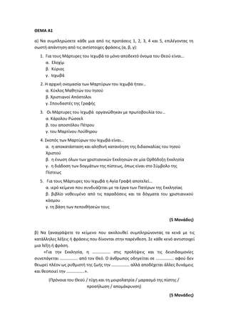 ΘΕΜΑ Α1
α) Να συμπληρώσετε κάθε μια από τις προτάσεις 1, 2, 3, 4 και 5, επιλέγοντας τη
σωστή απάντηση από τις αντίστοιχες φράσεις (α, β, γ):
1. Για τους Μάρτυρες του Ιεχωβά το μόνο αποδεκτό όνομα του Θεού είναι…
α. Ελοχίμ
β. Κύριος
γ. Ιεχωβά
2. Η αρχική ονομασία των Μαρτύρων του Ιεχωβά ήταν…
α. Κύκλος Μαθητών του Ιησού
β. Χριστιανοί Απόστολοι
γ. Σπουδαστές της Γραφής
3. Οι Μάρτυρες του Ιεχωβά οργανώθηκαν με πρωτοβουλία του…
α. Κάρολου Ρώσσελ
β. του αποστόλου Πέτρου
γ. του Μαρτίνου Λούθηρου
4. Σκοπός των Μαρτύρων του Ιεχωβά είναι…
α. η αποκατάσταση και αληθινή κατανόηση της διδασκαλίας του Ιησού
Χριστού
β. η ένωση όλων των χριστιανικών Εκκλησιών σε μία Ορθόδοξη Εκκλησία
γ. η διάδοση των δογμάτων της πίστεως, όπως είναι στο Σύμβολο της
Πίστεως
5. Για τους Μάρτυρες του Ιεχωβά η Αγία Γραφή αποτελεί…
α. ιερό κείμενο που συνδυάζεται με τα έργα των Πατέρων της Εκκλησίας
β. βιβλίο νοθευμένο από τις παραδόσεις και τα δόγματα του χριστιανικού
κόσμου
γ. τη βάση των πεποιθήσεών τους
(5 Μονάδες)
β) Να ξαναγράψετε το κείμενο που ακολουθεί συμπληρώνοντας τα κενά με τις
κατάλληλες λέξεις ή φράσεις που δίνονται στην παρένθεση. Σε κάθε κενό αντιστοιχεί
μια λέξη ή φράση.
«Για την Εκκλησία, η …………….. στις προλήψεις και τις δεισιδαιμονίες
συνεπάγεται …………….. από τον Θεό. Ο άνθρωπος οδηγείται σε …………….. αφού δεν
θεωρεί πλέον ως ρυθμιστή της ζωής την …………….. αλλά αποδέχεται άλλες δυνάμεις
και θεοποιεί την ……………..».
(Πρόνοια του Θεού / τύχη και τη μοιρολατρία / μαρασμό της πίστης /
προσήλωση / απομάκρυνση)
(5 Μονάδες)
 