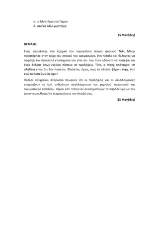 γ. το Μυστήριο του Γάμου
δ. κανένα άλλο μυστήριο
(5 Μονάδες)
ΘΕΜΑ B1
Ένας επισκέπτης στο εξοχικό του νομπελίστα Δανού φυσικού Νιλς Μπορ
παρατήρησε στον τοίχο του σπιτιού του κρεμασμένο, ένα πέταλο και θέλοντας να
πειράξει τον διαπρεπή επιστήμονα του είπε ότι του ήταν αδύνατο να πιστέψει ότι
ένας άνδρας όπως εκείνος πίστευε σε προλήψεις. Τότε, ο Μπορ απάντησε: «H
αλήθεια είναι ότι δεν πιστεύω. Φαίνεται, όμως, πως το πέταλο φέρνει τύχη, είτε
εγώ το πιστεύω είτε όχι»!
Πολλοί σύγχρονοι άνθρωποι θεωρούν ότι οι προλήψεις και οι δεισιδαιμονίες
επηρεάζουν τη ζωή ανθρώπων ακαλλιέργητων και χαμηλού κοινωνικού και
πνευματικού επιπέδου. Ισχύει κάτι τέτοιο αν αναλογιστούμε το παράδειγμα με τον
Δανό νομπελίστα; Να τεκμηριώσετε την άποψή σας.
(25 Μονάδες)
 