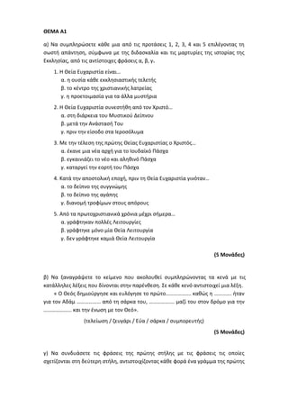 ΘΕΜΑ Α1
α) Να συμπληρώσετε κάθε μια από τις προτάσεις 1, 2, 3, 4 και 5 επιλέγοντας τη
σωστή απάντηση, σύμφωνα με της διδασκαλία και τις μαρτυρίες της ιστορίας της
Εκκλησίας, από τις αντίστοιχες φράσεις α, β, γ.
1. Η Θεία Ευχαριστία είναι…
α. η ουσία κάθε εκκλησιαστικής τελετής
β. το κέντρο της χριστιανικής λατρείας
γ. η προετοιμασία για τα άλλα μυστήρια
2. Η Θεία Ευχαριστία συνεστήθη από τον Χριστό…
α. στη διάρκεια του Μυστικού Δείπνου
β. μετά την Ανάστασή Του
γ. πριν την είσοδο στα Ιεροσόλυμα
3. Με την τέλεση της πρώτης Θείας Ευχαριστίας ο Χριστός…
α. έκανε μια νέα αρχή για το Ιουδαϊκό Πάσχα
β. εγκαινιάζει το νέο και αληθινό Πάσχα
γ. καταργεί την εορτή του Πάσχα
4. Κατά την αποστολική εποχή, πριν τη Θεία Ευχαριστία γινόταν…
α. το δείπνο της συγγνώμης
β. το δείπνο της αγάπης
γ. διανομή τροφίμων στους απόρους
5. Από τα πρωτοχριστιανικά χρόνια μέχρι σήμερα…
α. γράφτηκαν πολλές Λειτουργίες
β. γράφτηκε μόνο μία Θεία Λειτουργία
γ. δεν γράφτηκε καμιά Θεία Λειτουργία
(5 Μονάδες)
β) Να ξαναγράψετε το κείμενο που ακολουθεί συμπληρώνοντας τα κενά με τις
κατάλληλες λέξεις που δίνονται στην παρένθεση. Σε κάθε κενό αντιστοιχεί μια λέξη.
« Ο Θεός δημιούργησε και ευλόγησε το πρώτο………………. καθώς η …………. ήταν
για τον Αδάμ ……………… από τη σάρκα του, ………………. μαζί του στον δρόμο για την
………………… και την ένωση με τον Θεό».
(τελείωση / ζευγάρι / Εύα / σάρκα / συμπορευτής)
(5 Μονάδες)
γ) Να συνδυάσετε τις φράσεις της πρώτης στήλης με τις φράσεις τις οποίες
σχετίζονται στη δεύτερη στήλη, αντιστοιχίζοντας κάθε φορά ένα γράμμα της πρώτης
 