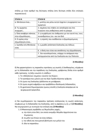 στήλης με έναν αριθμό της δεύτερης στήλης (στη δεύτερη στήλη δύο επιλογές
περισσεύουν).
ΣΤΗΛΗ Α ΣΤΗΛΗ Β
α. Μετάνοια είναι… 1. μεσίτης και μέσω αυτού έρχεται η συγχώρεση των
αμαρτιών
β. Τις αμαρτίες
συγχωρεί…
2. σαμάνος που πέφτει σε καταληψία και έτσι
λυτρώνει τους ανθρώπους από το μίασμα
γ. Όσα αναφέρει κάποιος
στην εξομολόγηση…
3. η συμφιλίωση του άνθρωπου με τον εαυτό του, τους
συνανθρώπους του και τον Θεό
δ. Ο ιερέας στην
εξομολόγηση είναι…
4. η ντροπή, που αισθάνεται ο εξομολογούμενος
ε. Εμπόδιο στη Μετάνοια
είναι
5. η μεγάλη απόσταση Εκκλησίας και πόλεως
6. ο Θεός που είναι και αποδέκτης της εξομολόγησης
7. δεν κοινολογούνται, υπάρχει το απόρρητο που
κατοχυρώνεται από την Εκκλησία και την Πολιτεία
(5 Μονάδες)
δ) Να χαρακτηρίσετε τις παρακάτω προτάσεις ως σωστές ή λανθασμένες, σύμφωνα
με τη διδασκαλία και την παράδοση της Εκκλησίας, γράφοντας δίπλα στον αριθμό
κάθε πρότασης τη λέξη «σωστό» ή «λάθος»:
1. Το «Αλληλούια» σημαίνει «αινείτε τον Κύριο».
2. Τα τροπάρια που μιλούν για την Αγία Τριάδα λέγονται τρίφωτα.
3. Οι ύμνοι της Εκκλησίας ψάλλονται σε μετάφραση.
4. Οι ύμνοι συχνά εκφράζουν και προβάλλουν θεολογικές διδασκαλίες.
5. Οι χριστιανοί δημιούργησαν ύμνους επειδή η Εκκλησία απαγόρευσε τα
ψυχαγωγικά τραγούδια.
(5 Μονάδες)
ε) Να συμπληρώσετε την παρακάτω πρόταση επιλέγοντας τη σωστή απάντηση,
σύμφωνα με τη διδασκαλία της Εκκλησίας, από τις φράσεις α, β, γ, δ (2 Μονάδες).
Να τεκμηριώσετε με συντομία την επιλογή σας (3 Μονάδες).
1. Ο Μασονισμός προβάλλει ως θεμελιώδεις αρχές…
α. την πίστη στον Θεό, τον οποίο ονομάζει Μεγάλο Αρχιτέκτονα του
Σύμπαντος
β. τα μέλη των Στοών να είναι άνδρες
γ. την ηθική και πνευματική βελτίωση των μελών του
δ. όλα τα παραπάνω
(5 Μονάδες)
 