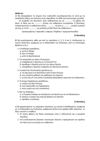 ΘΕΜΑ Α1
α) Να ξαναγράψετε το κείμενο που ακολουθεί συμπληρώνοντας τα κενά με τις
κατάλληλες λέξεις που δίνονται στην παρένθεση. Σε κάθε κενό αντιστοιχεί μια λέξη.
«Η συμβολή της Θεοτόκου ήταν καθοριστική για να …………… το σχέδιο του
Θεού. Ο Θεός για να ……………. ζήτησε την ανθρώπινη συνεργασία. Η Θεοτόκος,
εκπροσωπώντας το ανθρώπινο γένος, ……………. να γίνει η ………….. μεταξύ ουρανού
και γης, γι’ αυτό ……………. ως μεσίτρια μεταξύ Θεού και ανθρώπων».
(αναγνωρίζεται / σαρκωθεί / γέφυρα / δέχθηκε / πραγματοποιηθεί)
(5 Μονάδες)
β) Να συμπληρώσετε κάθε μια από τις προτάσεις 1, 2, 3, 4 και 5, επιλέγοντας τη
σωστή απάντηση, σύμφωνα με τη διδασκαλία της Εκκλησίας, από τις αντίστοιχες
φράσεις α, β, γ:
1. H Ανάληψη γιορτάζεται…
α. μετά το Πάσχα
β. πριν το Πάσχα
γ. μετά τα Χριστούγεννα
2. Την αποστολή του Αγίου Πνεύματος…
α. επιβεβαίωσε ο Χριστός με τη Γέννησή Του
β. αρνήθηκε ο Χριστός στην επί του όρους Ομιλία
γ. υποσχέθηκε ο Χριστός τη βραδιά του Μυστικού Δείπνου
3. Η γιορτή της Πεντηκοστής σχετίζεται με…
α. τον φωτισμό των Αποστόλων από το Άγιο Πνεύμα
β. τους πενήντα μαθητές και μαθήτριες του Χριστού
γ. το έτος 50 μ.Χ. στο οποίο η Εκκλησία εξαπλώθηκε πέρα από την Παλαιστίνη
4. Το όνομα Παράκλητος αποδίδεται…
α. κυρίως στο Άγιο Πνεύμα
β. στην Ακολουθία της Παράκλησης
γ. στους ιερείς και τους επισκόπους
5. Με την Ανάληψη…
α. οι Ρωμαίοι έπαψαν να καταζητούν τον Χριστό για να τον θανατώσουν
β. έκλεισε ο κύκλος της επίγειας δράσης του Χριστού
γ. ιδρύθηκε η Εκκλησία
(5 Μονάδες)
γ) Να χαρακτηρίσετε τις παρακάτω προτάσεις ως σωστές ή λανθασμένες, σύμφωνα
με τη διδασκαλία της Εκκλησίας, γράφοντας δίπλα στον αριθμό κάθε πρότασης τη
λέξη «σωστό» ή «λάθος»:
1. Οι κύριες φάσεις της θείας οικονομίας είναι η ελληνιστική και η ρωμαϊκή
περίοδος.
2. Στην εκκλησιαστική γλώσσα «οικονομία» λέγεται η πραγμάτωση του σχεδίου
του Θεού για τη σωτηρία του ανθρώπου.
 