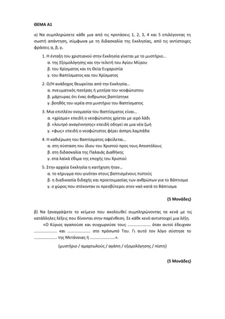 ΘΕΜΑ Α1
α) Να συμπληρώσετε κάθε μια από τις προτάσεις 1, 2, 3, 4 και 5 επιλέγοντας τη
σωστή απάντηση, σύμφωνα με τη διδασκαλία της Εκκλησίας, από τις αντίστοιχες
φράσεις α, β, γ.
1. Η ένταξη του χριστιανού στην Εκκλησία γίνεται με το μυστήριο…
α. της Εξομολόγησης και την τελετή του Αγίου Μύρου
β. του Χρίσματος και τη Θεία Ευχαριστία
γ. του Βαπτίσματος και του Χρίσματος
2. Ο/Η ανάδοχος θεωρείται από την Εκκλησία…
α. πνευματικός πατέρας ή μητέρα του νεοφώτιστου
β. μάρτυρας ότι ένας άνθρωπος βαπτίστηκε
γ. βοηθός του ιερέα στο μυστήριο του Βαπτίσματος
3. Μια επιπλέον ονομασία του Βαπτίσματος είναι…
α. «χρίσμα» επειδή ο νεοφώτιστος χρίεται με ιερό λάδι
β. «λουτρό αναγέννησης» επειδή οδηγεί σε μια νέα ζωή
γ. «φως» επειδή ο νεοφώτιστος φέρει άσπρη λαμπάδα
4. Η καθιέρωση του Βαπτίσματος οφείλεται…
α. στη σύσταση του ίδιου του Χριστού προς τους Αποστόλους
β. στη διδασκαλία της Παλαιάς Διαθήκης
γ. στα λαϊκά έθιμα της εποχής του Χριστού
5. Στην αρχαία Εκκλησία η κατήχηση ήταν…
α. το κήρυγμα που γινόταν στους βαπτισμένους πιστούς
β. η διαδικασία διδαχής και προετοιμασίας των ανθρώπων για το Βάπτισμα
γ. ο χώρος που στέκονταν οι πρεσβύτεροι στον ναό κατά το Βάπτισμα
(5 Μονάδες)
β) Να ξαναγράψετε το κείμενο που ακολουθεί συμπληρώνοντας τα κενά με τις
κατάλληλες λέξεις που δίνονται στην παρένθεση. Σε κάθε κενό αντιστοιχεί μια λέξη.
«Ο Κύριος αγαπούσε και συγχωρούσε τους …………………. όταν αυτοί έδειχναν
…………………. και …………………. στο πρόσωπό Του. Γι αυτό τον λόγο σύστησε το
…………………. της Μετάνοιας ή ……………………».
(μυστήριο / αμαρτωλούς / αγάπη / εξομολόγησης / πίστη)
(5 Μονάδες)
 